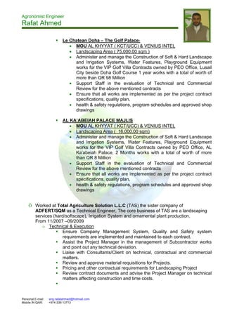 Agronomist Engineer
Rafat Ahmed
Personal E-mail: eng.rafatahmed@hotmail.com
Mobile IN QAR: +974-339 13713
 Le Chatean Doha – The Golf Palace-
 MOU AL KHYYAT ( KCT/UCC) & VENIUS INTEL
 Landscaping Area ( 75,000.00 sqm )
 Administer and manage the Construction of Soft & Hard Landscape
and Irrigation Systems, Water Features, Playground Equipment
works for the VIP Golf Villa Contracts owned by PEO Office, Lusail
City beside Doha Golf Course 1 year works with a total of worth of
more than QR 98 Million
 Support Staff in the evaluation of Technical and Commercial
Review for the above mentioned contracts
 Ensure that all works are implemented as per the project contract
specifications, quality plan,
 health & safety regulations, program schedules and approved shop
drawings
 AL KA’ABEIAH PALACE MAJLIS
 MOU AL KHYYAT ( KCT/UCC) & VENIUS INTEL
 Landscaping Area ( 16,000.00 sqm)
 Administer and manage the Construction of Soft & Hard Landscape
and Irrigation Systems, Water Features, Playground Equipment
works for the VIP Golf Villa Contracts owned by PEO Office, AL
Ka’abeiah Palace, 2 Months works with a total of worth of more
than QR 8 Million
 Support Staff in the evaluation of Technical and Commercial
Review for the above mentioned contracts
 Ensure that all works are implemented as per the project contract
specifications, quality plan,
 health & safety regulations, program schedules and approved shop
drawings
Õ Worked at Total Agriculture Solution L.L.C (TAS) the sister company of
ADFERT/SQM as a Technical Engineer, The core business of TAS are a landscaping
services (hard/softscape), Irrigation System and ornamental plant production.
From 11/2007 –09/2009
o Technical & Execution
 Ensure Company Management System, Quality and Safety system
requirements are implemented and maintained to each contract.
 Assist the Project Manager in the management of Subcontractor works
and point out any technical deviation.
 Liaise with Consultants/Client on technical, contractual and commercial
matters.
 Review and approve material requisitions for Projects.
 Pricing and other contractual requirements for Landscaping Project
 Review contract documents and advise the Project Manager on technical
matters affecting construction and time costs.

 