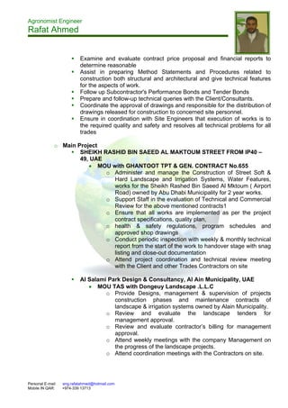 Agronomist Engineer
Rafat Ahmed
Personal E-mail: eng.rafatahmed@hotmail.com
Mobile IN QAR: +974-339 13713
 Examine and evaluate contract price proposal and financial reports to
determine reasonable
 Assist in preparing Method Statements and Procedures related to
construction both structural and architectural and give technical features
for the aspects of work.
 Follow up Subcontractor's Performance Bonds and Tender Bonds
 Prepare and follow-up technical queries with the Client/Consultants.
 Coordinate the approval of drawings and responsible for the distribution of
drawings released for construction to concerned site personnel.
 Ensure in coordination with Site Engineers that execution of works is to
the required quality and safety and resolves all technical problems for all
trades
o Main Project
 SHEIKH RASHID BIN SAEED AL MAKTOUM STREET FROM IP40 –
49, UAE
 MOU with GHANTOOT TPT & GEN. CONTRACT No.655
o Administer and manage the Construction of Street Soft &
Hard Landscape and Irrigation Systems, Water Features,
works for the Sheikh Rashed Bin Saeed Al Mktoum ( Airport
Road) owned by Abu Dhabi Municipality for 2 year works.
o Support Staff in the evaluation of Technical and Commercial
Review for the above mentioned contracts1
o Ensure that all works are implemented as per the project
contract specifications, quality plan,
o health & safety regulations, program schedules and
approved shop drawings
o Conduct periodic inspection with weekly & monthly technical
report from the start of the work to handover stage with snag
listing and close-out documentation
o Attend project coordination and technical review meeting
with the Client and other Trades Contractors on site
 Al Salami Park Design & Consultancy, Al Ain Municipality, UAE
 MOU TAS with Dongeuy Landscape .L.L.C
o Provide Designs, management & supervision of projects
construction phases and maintenance contracts of
landscape & irrigation systems owned by Alain Municipality.
o Review and evaluate the landscape tenders for
management approval.
o Review and evaluate contractor’s billing for management
approval.
o Attend weekly meetings with the company Management on
the progress of the landscape projects.
o Attend coordination meetings with the Contractors on site.
 