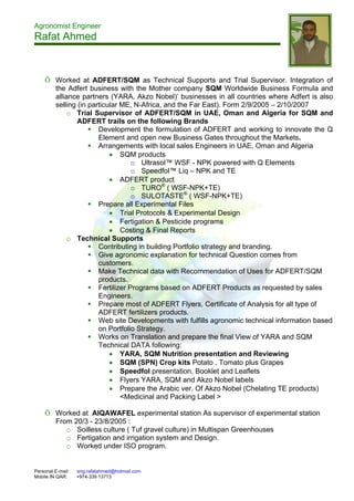 Agronomist Engineer
Rafat Ahmed
Personal E-mail: eng.rafatahmed@hotmail.com
Mobile IN QAR: +974-339 13713
Õ Worked at ADFERT/SQM as Technical Supports and Trial Supervisor. Integration of
the Adfert business with the Mother company SQM Worldwide Business Formula and
alliance partners (YARA, Akzo Nobel)’ businesses in all countries where Adfert is also
selling (in particular ME, N-Africa, and the Far East). Form 2/9/2005 – 2/10/2007
o Trial Supervisor of ADFERT/SQM in UAE, Oman and Algeria for SQM and
ADFERT trails on the following Brands
 Development the formulation of ADFERT and working to innovate the Q
Element and open new Business Gates throughout the Markets.
 Arrangements with local sales Engineers in UAE, Oman and Algeria
 SQM products
o Ultrasol™ WSF - NPK powered with Q Elements
o Speedfol™ Liq – NPK and TE
 ADFERT product
o TURO®
( WSF-NPK+TE)
o SULOTASTE®
( WSF-NPK+TE)
 Prepare all Experimental Files
 Trial Protocols & Experimental Design
 Fertigation & Pesticide programs
 Costing & Final Reports
o Technical Supports
 Contributing in building Portfolio strategy and branding.
 Give agronomic explanation for technical Question comes from
customers.
 Make Technical data with Recommendation of Uses for ADFERT/SQM
products.
 Fertilizer Programs based on ADFERT Products as requested by sales
Engineers.
 Prepare most of ADFERT Flyers, Certificate of Analysis for all type of
ADFERT fertilizers products.
 Web site Developments with fulfills agronomic technical information based
on Portfolio Strategy.
 Works on Translation and prepare the final View of YARA and SQM
Technical DATA following:
 YARA, SQM Nutrition presentation and Reviewing
 SQM (SPN) Crop kits Potato , Tomato plus Grapes
 Speedfol presentation, Booklet and Leaflets
 Flyers YARA, SQM and Akzo Nobel labels
 Prepare the Arabic ver. Of Akzo Nobel (Chelating TE products)
<Medicinal and Packing Label >
Õ Worked at AlQAWAFEL experimental station As supervisor of experimental station
From 20/3 - 23/8/2005 :
o Soilless culture ( Tuf gravel culture) in Multispan Greenhouses
o Fertigation and irrigation system and Design.
o Worked under ISO program.
 