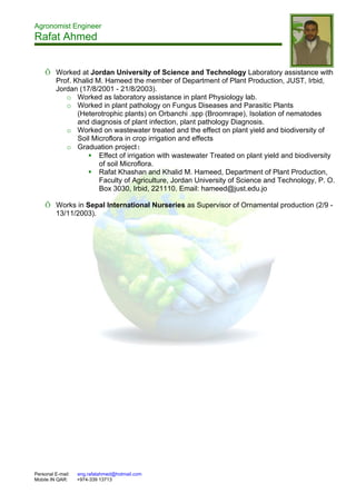 Agronomist Engineer
Rafat Ahmed
Personal E-mail: eng.rafatahmed@hotmail.com
Mobile IN QAR: +974-339 13713
Õ Worked at Jordan University of Science and Technology Laboratory assistance with
Prof. Khalid M. Hameed the member of Department of Plant Production, JUST, Irbid,
Jordan (17/8/2001 - 21/8/2003).
o Worked as laboratory assistance in plant Physiology lab.
o Worked in plant pathology on Fungus Diseases and Parasitic Plants
(Heterotrophic plants) on Orbanchi .spp (Broomrape), Isolation of nematodes
and diagnosis of plant infection, plant pathology Diagnosis.
o Worked on wastewater treated and the effect on plant yield and biodiversity of
Soil Microflora in crop irrigation and effects
o Graduation project:
 Effect of irrigation with wastewater Treated on plant yield and biodiversity
of soil Microflora.
 Rafat Khashan and Khalid M. Hameed, Department of Plant Production,
Faculty of Agriculture, Jordan University of Science and Technology, P. O.
Box 3030, Irbid, 221110. Email: hameed@just.edu.jo
Õ Works in Sepal International Nurseries as Supervisor of Ornamental production (2/9 -
13/11/2003).
 