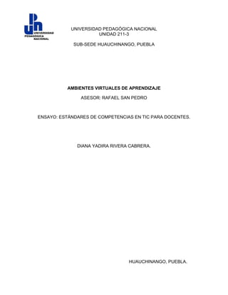 UNIVERSIDAD PEDAGÓGICA NACIONAL
                      UNIDAD 211-3

             SUB-SEDE HUAUCHINANGO, PUEBLA




          AMBIENTES VIRTUALES DE APRENDIZAJE

               ASESOR: RAFAEL SAN PEDRO



ENSAYO: ESTÁNDARES DE COMPETENCIAS EN TIC PARA DOCENTES.




              DIANA YADIRA RIVERA CABRERA.




                                 HUAUCHINANGO, PUEBLA.
 