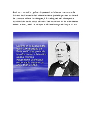 Paris est comme il est, grâceà Napoléon III etle baron Haussmann: la
hauteur des bâtiments devrait être la même que la largeur des boulevard,
les toits sont inclinés de 45 degrés, il était obligatoire d'utiliser pierre
sculptée dans les nouveaux bâtiments des boulevards et les propriétaires
étaient et sont , tenus de nettoyer et rénover les façades chaque 10 ans.
 