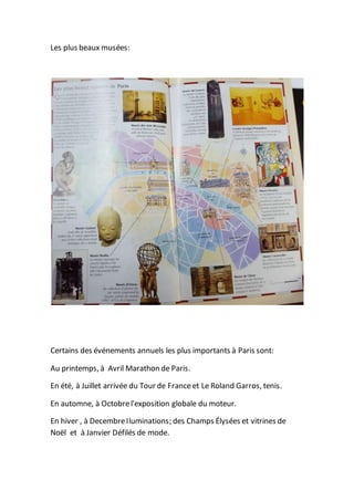Les plus beaux musées:
Certains des événements annuels les plus importants à Paris sont:
Au printemps, à Avril Marathon de Paris.
En été, à Juillet arrivée du Tour de France et Le Roland Garros, tenis.
En automne, à Octobrel'exposition globale du moteur.
En hiver , à DecembreIluminations; des Champs Élysées et vitrines de
Noël et à Janvier Défilés de mode.
 