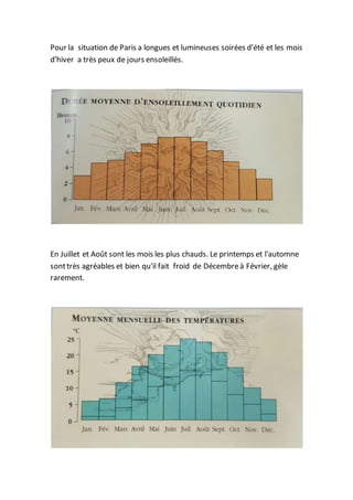 Pour la situation de Paris a longues et lumineuses soirées d'été et les mois
d'hiver a très peux de jours ensoleillés.
En Juillet et Août sont les mois les plus chauds. Le printemps et l'automne
sonttrès agréables et bien qu'il fait froid de Décembreà Février, gèle
rarement.
 