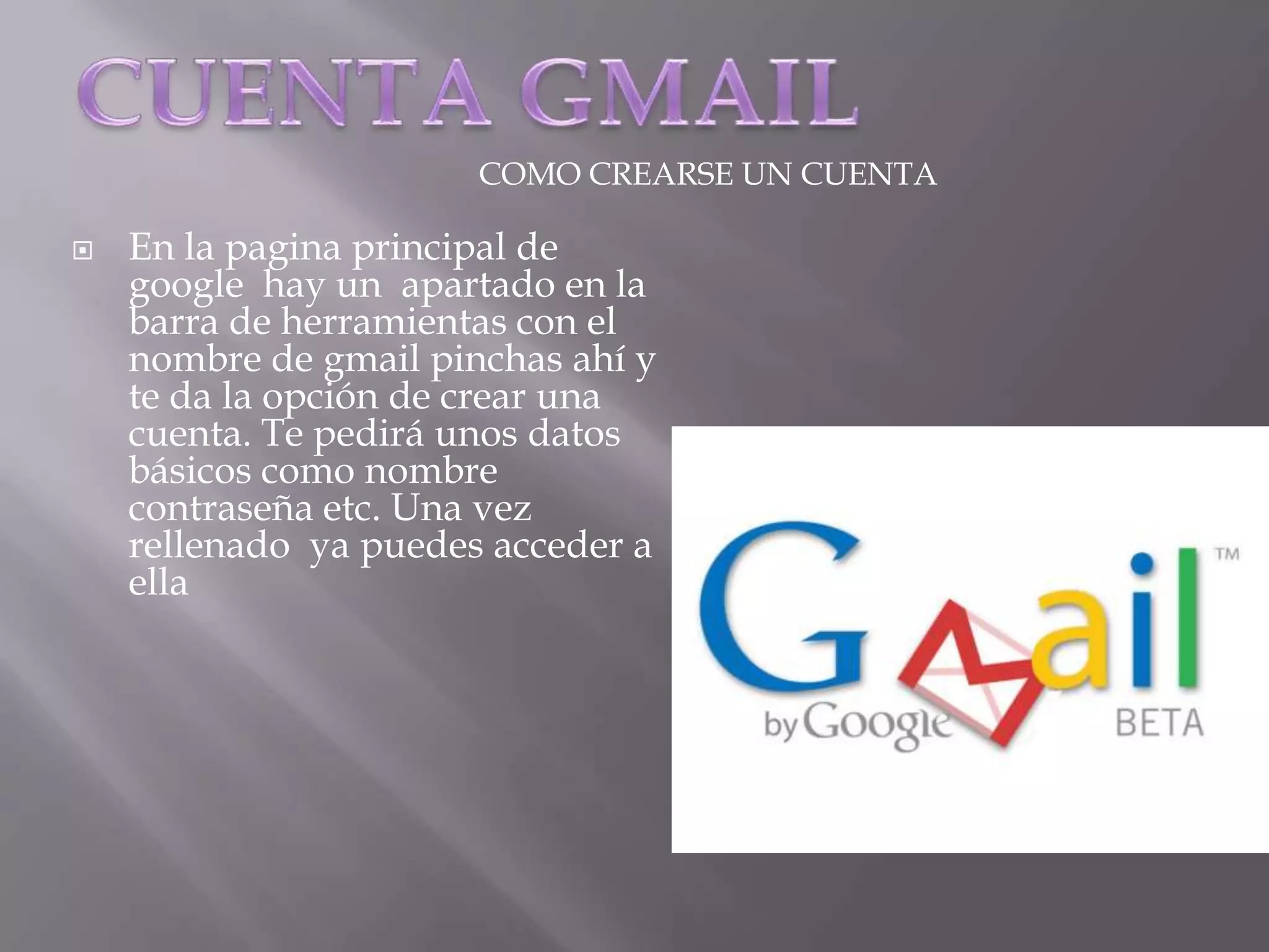 CUENTA GMAILCOMO CREARSE UN CUENTAEn la pagina principal de google  hay un  apartado en la barra de herramientas con el nombre de gmail pinchas ahí y te da la opción de crear una  cuenta. Te pedirá unos datos básicos como nombre contraseña etc. Una vez rellenado  ya puedes acceder a ella