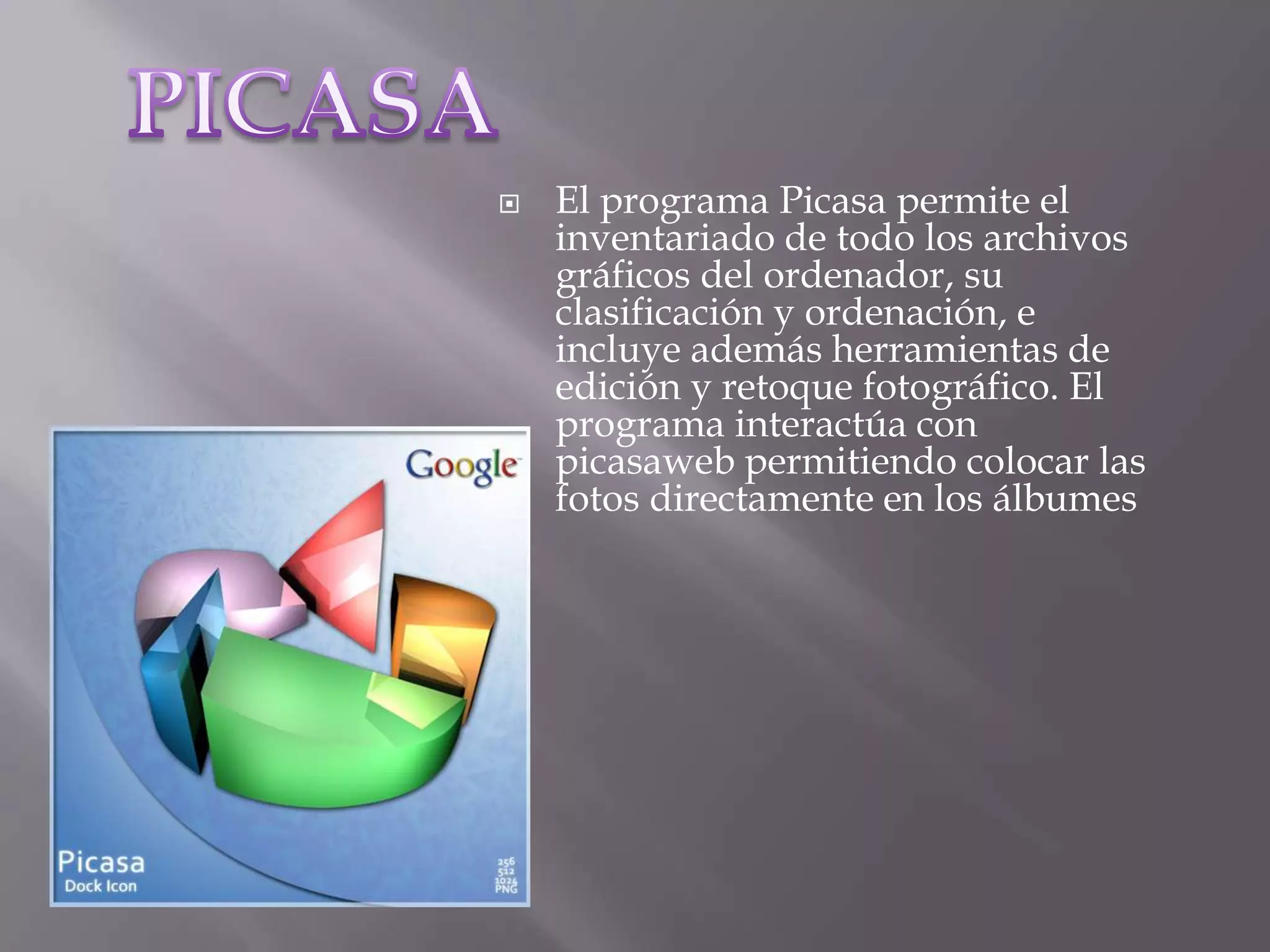 PICASAEl programa Picasa permite el inventariado de todo los archivos gráficos del ordenador, su clasificación y ordenación, e incluye además herramientas de edición y retoque fotográfico. El programa interactúa con picasaweb permitiendo colocar las fotos directamente en los álbumes