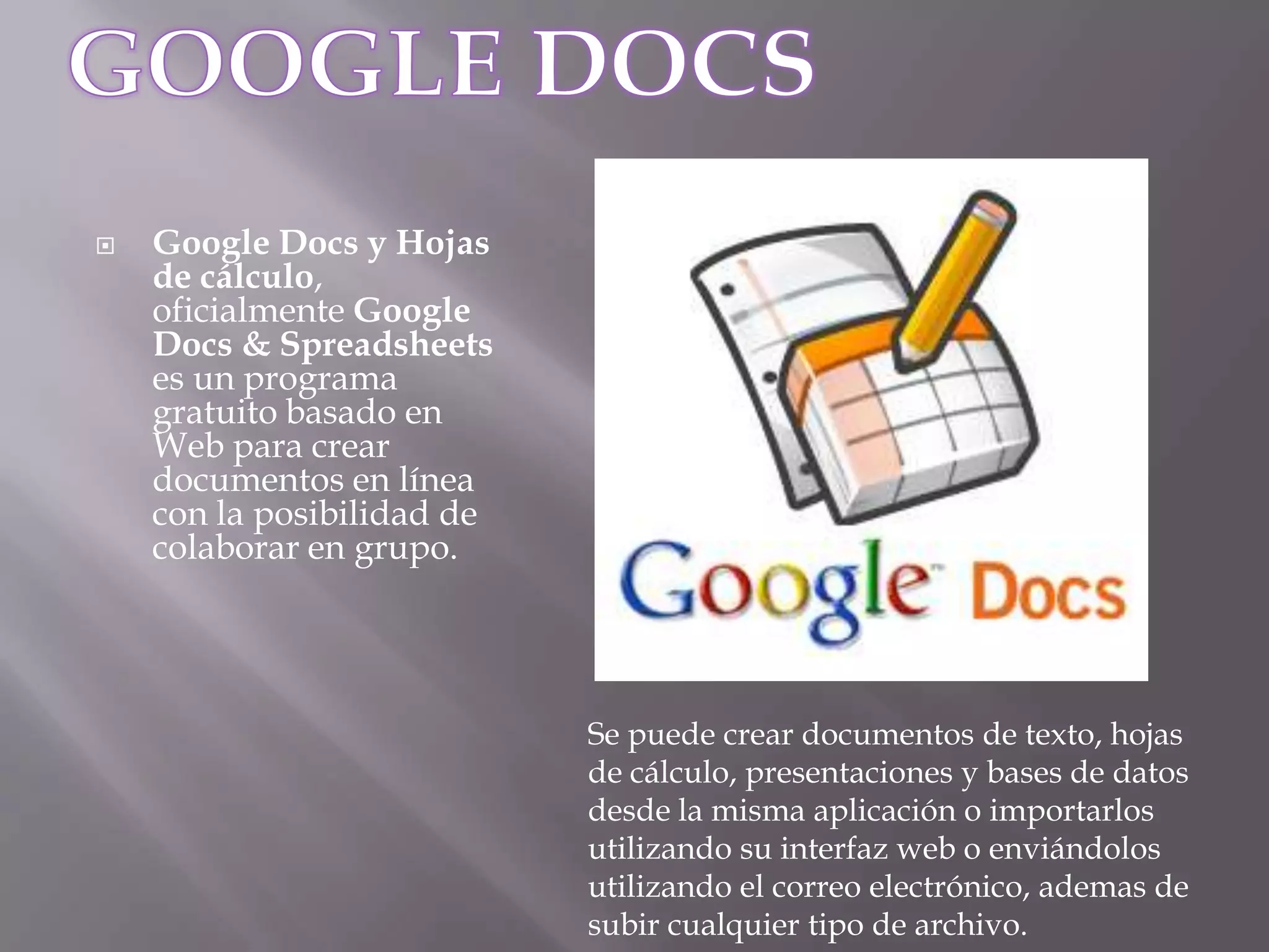 GOOGLE DOCSGoogle Docs y Hojas de cálculo, oficialmente Google Docs & Spreadsheets es un programa gratuito basado en Web para crear documentos en línea con la posibilidad de colaborar en grupo.Se puede crear documentos de texto, hojas de cálculo, presentaciones y bases de datos desde la misma aplicación o importarlos utilizando su interfaz web o enviándolos utilizando el correo electrónico, ademas de subir cualquier tipo de archivo.