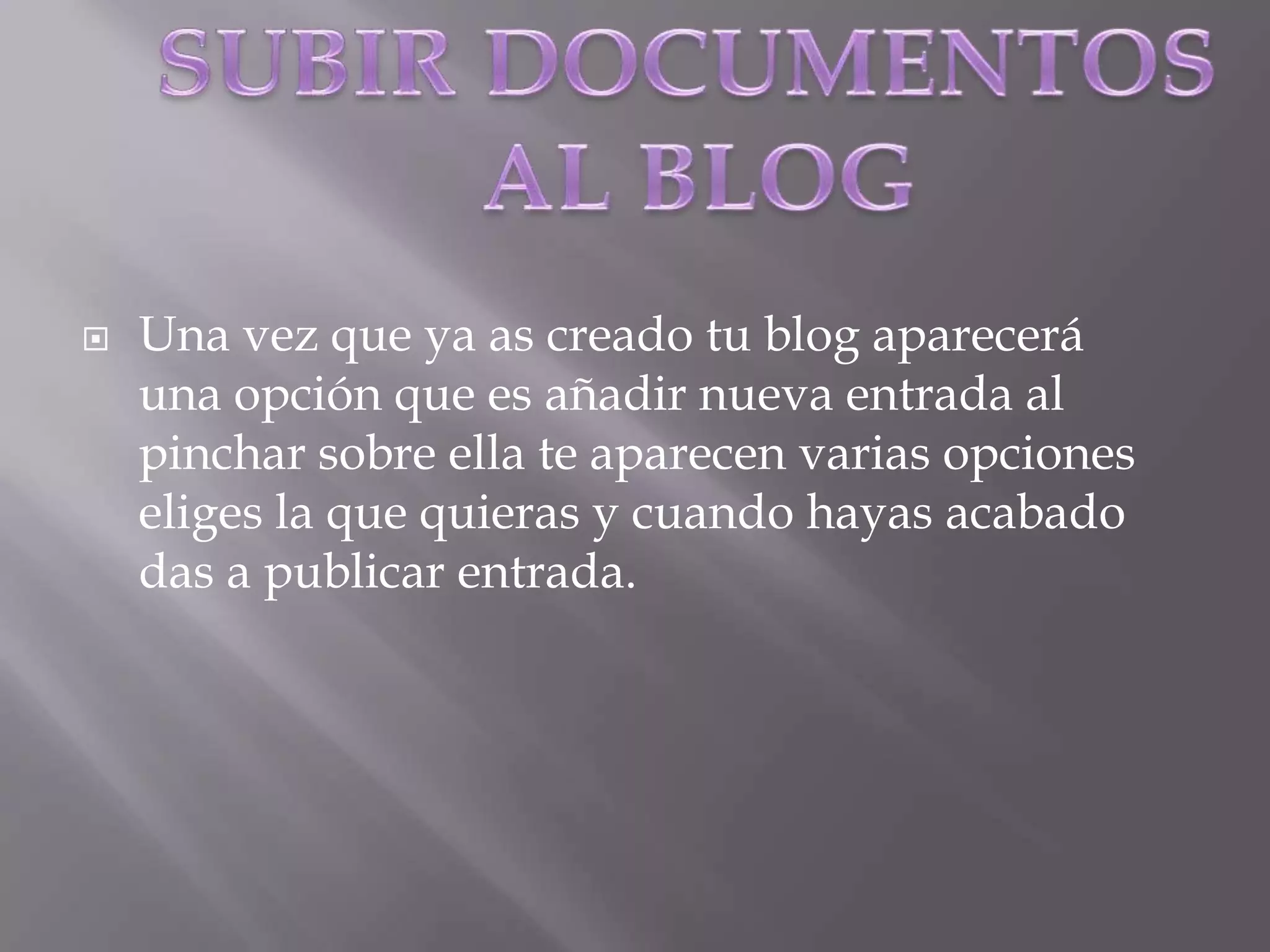 SUBIR DOCUMENTOS AL BLOGUna vez que ya as creado tu blog aparecerá una opción que es añadir nueva entrada al pinchar sobre ella te aparecen varias opciones eliges la que quieras y cuando hayas acabado das a publicar entrada.