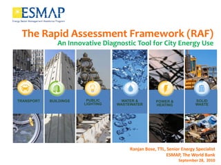 The Rapid Assessment Framework (RAF)
               An Innovative Diagnostic Tool for City Energy Use




TRANSPORT   BUILDINGS    PUBLIC      WATER &        POWER &             SOLID
                        LIGHTING   WASTEWATER       HEATING             WASTE




                                        Ranjan Bose, TTL, Senior Energy Specialist
                                                          ESMAP, The World Bank
                                                               September 28, 2010
 