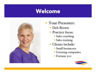 Welcome 
 Your Presenter:! 
 Deb Brown! 
 Practice focus:! 
 Sales coaching! 
 Sales training! 
 Clients include:! 
...