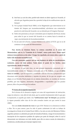 4) Irán hace ya casi dos años, perdió todo interés en darle vigencia al Acuerdo, al
advertir que Argentina jamás iba a permitir la baja de las notificaciones rojas de
Interpol.
5) Ni la propia Unidad Fiscal AMIA, ni los Magistrados que intervinieron en el
trámite del Amparo por inconstitucionalidad, advirtieron una connotación
penal en la sola firma del Acuerdo o en su refrendo por el Congreso Nacional.
6) Sobre este panorama ya de por sí desolador para la hipótesis del Fiscal, encima
pesa sobre lo que se avanzó del Acuerdo en su camino hacia la entrada en
vigor, una declaración de Inconstitucionalidad.
7) En ese auto de la Excma. Cámara Federal, se le ordena al P.E.N. que no se dé
comienzo a la ejecución del Memorándum.
Para decirlo en términos llanos. La criatura concebida en el marco del
Memorándum, esto es, la “Comisión de la Verdad”, nunca pudo nacer. Desde aquel
entonces transcurrieron ya dos años. Y luego, fue sepultada, seis meses atrás, a partir de
haber sido declarada inconstitucional.
Con este panorama, ensayar aun así una hipótesis de delito de encubrimiento,
realmente, carece de todo asidero. Tanto desde el punto de los hechos, como
especialmente, desde el Derecho.
Al contrario, lo que está claro, en esta primera imputación, presentada por el
lamentablemente extinto Dr. Nisman y sostenida por el Dr. Pollicita, es que el delito
nunca se cometió, y que los supuestos y eventuales actos de ideación y preparación (que
descansan sobre escuchas telefónicas y reportes de prensa, de los que me ocuparé más
abajo), en un Derecho Penal propio de un sistema democrático, no resultan en absoluto
punibles, por más ingratos, alarmantes, desagradables o repudiables que nos puedan
parecer, ellos o las personas que los realizan.
II) Acerca de la segunda imputación
De la lectura de la denuncia original, así como del requerimiento de instrucción,
surge sin esfuerzo y más allá de toda duda, que la cuestión fundamental sobre la que gira
la imputación, es aquella que atañe a las “notificaciones rojas” de Interpol, que pesaban
(y siguen pesando) sobre cinco de los ocho acusados iraníes con que cuenta la causa
AMIA.
Son casi ciento cincuenta las veces en que el Dr. Nisman en su denuncia se refiere
a ellas. No es para menos, pues ha sido el punto culminante de todo su trabajo de
investigación al frente de la Unidad Fiscal AMIA, y ha sido un éxito del Ministerio Público
argentino primero su admisión por parte de la Justicia Federal, y luego el reconocimiento e
inscripción de los respectivos pedidos de captura por parte de Interpol, sobre lo cual el
denunciante nos informara con todo detalle, pues ello no estuvo exento de obstáculos y
resistencias, encabezadas por el propio régimen iraní.
 