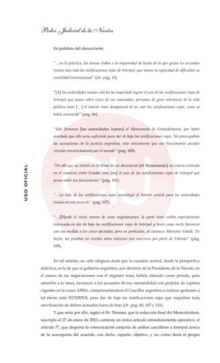 Poder Judicial de la Nación
USOOFICIAL
En palabras del denunciante,
“…en la práctica, las únicas trabas a la impunidad de hecho de la que gozan los acusados
iraníes han sido las notificaciones rojas de Interpol, que tienen la capacidad de dificultar su
movilidad transnacional” (cfr. pág. 13).
“[A] las autoridades iraníes solo les ha importado lograr el cese de las notificaciones rojas de
Interpol que pesan sobre cinco de sus nacionales, personas de gran relevancia de la vida
política iraní […] el interés iraní desapareció al no caer las notificaciones rojas, como se
había convenido” (pág. 86).
“Sólo firmaron [las autoridades iraníes] el Memorando de Entendimiento, por haber
acordado que ello sería suficiente para dar de baja las notificaciones rojas. No preocupaban
las acusaciones de la justicia argentina, sino únicamente que sus funcionarios puedan
circular irrestrictamente por el mundo” (pág. 100).
“De allí que su interés en la firma de ese documento [el Memorando] no estuvo centrado
en el comercio entre Estados sino [en] el cese de las notificaciones rojas de Interpol que
pesan sobre sus funcionarios” (pág. 101).
“…La baja de las notificaciones rojas constituyó el interés central para las autoridades
iraníes en este acuerdo” (pág. 107).
“…[D]esde el inicio mismo de estas negociaciones, la parte iraní estaba especialmente
interesada en dar de baja las notificaciones rojas de Interpol y tenía como norte favorecer
con esa medida a los cinco afectados, pero en particular, al entonces Ministro Vahidi. De
hecho, las pruebas no revelan otros intereses tan concretos por parte de Teherán” (pág.
109).
En tal sentido, no cabe ninguna duda que la cuestión central, desde la perspectiva
delictiva, es la de que el gobierno argentino, por decisión de la Presidenta de la Nación, en
el marco de las negociaciones con el régimen iraní, habría ofrecido como prenda, para
atraerlos a la mesa, favorecer a los acusados de esa nacionalidad con pedidos de captura
vigentes en la causa AMIA, comprometiéndose el Canciller argentino a realizar gestiones a
tal efecto ante INTERPOL para dar de baja las notificaciones rojas que impedían toda
movilización de dichos acusados fuera de Irán (cfr. pág. 60, 107 y 121).
Y que sería por ello, según el Dr. Nisman, que la redacción final del Memorándum,
suscripto el 27 de enero de 2013, contenía un único artículo inmediatamente operativo, el
artículo 7°, que disponía la comunicación conjunta de ambos cancilleres a Interpol acerca
de la suscripción del acuerdo, con dicho, espurio, objetivo, y no, como decía el propio
 