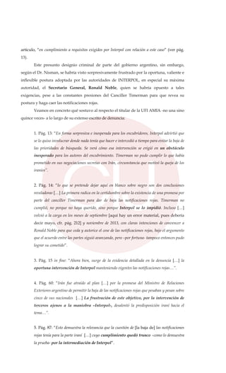 artículo, “en cumplimiento a requisitos exigidos por Interpol con relación a este caso” (ver pág.
13).
Este presunto designio criminal de parte del gobierno argentino, sin embargo,
según el Dr. Nisman, se habría visto sorpresivamente frustrado por la oportuna, valiente e
inflexible postura adoptada por las autoridades de INTERPOL, en especial su máxima
autoridad, el Secretario General, Ronald Noble, quien se habría opuesto a tales
exigencias, pese a las constantes presiones del Canciller Timerman para que revea su
postura y haga caer las notificaciones rojas.
Veamos en concreto qué sostuvo al respecto el titular de la UFI AMIA -no una sino
quince veces- a lo largo de su extenso escrito de denuncia:
1. Pág. 13: “En forma sorpresiva e inesperada para los encubridores, Interpol advirtió que
se lo quiso involucrar donde nada tenía que hacer e intercedió a tiempo para evitar la baja de
las prioridades de búsqueda. Se verá cómo esa intervención se erigió en un obstáculo
inesperado para los autores del encubrimiento. Timerman no pudo cumplir lo que había
prometido en sus negociaciones secretas con Irán, circunstancia que motivó la queja de los
iraníes”.
2. Pág. 14: “lo que se pretende dejar aquí en blanco sobre negro son dos conclusiones
reveladoras […] La primera radica en la certidumbre sobre la existencia de una promesa por
parte del canciller Timerman para dar de baja las notificaciones rojas. Timerman no
cumplió, no porque no haya querido, sino porque Interpol se lo impidió. Incluso […]
volvió a la carga en los meses de septiembre [aquí hay un error material, pues debería
decir mayo, cfr. pág. 212] y noviembre de 2013, con claras intenciones de convencer a
Ronald Noble para que ceda y autorice el cese de las notificaciones rojas, bajo el argumento
que el acuerdo entre las partes siguió avanzando, pero –por fortuna- tampoco entonces pudo
lograr su cometido”.
3. Pág. 15 in fine: “Ahora bien, surge de la evidencia detallada en la denuncia […] la
oportuna intervención de Interpol manteniendo vigentes las notificaciones rojas…”.
4. Pág. 60: “Irán fue atraído al plan […] por la promesa del Ministro de Relaciones
Exteriores argentino de permitir la baja de las notificaciones rojas que pesaban y pesan sobre
cinco de sus nacionales […] La frustración de este objetivo, por la intervención de
terceros ajenos a la maniobra –Interpol-, desalentó la predisposición iraní hacia el
tema…”.
5. Pág. 87: “Esto demuestra la relevancia que la cuestión de [la baja de] las notificaciones
rojas tenía para la parte iraní […] cuyo cumplimiento quedó trunco –como lo demuestra
la prueba- por la intermediación de Interpol”.
 