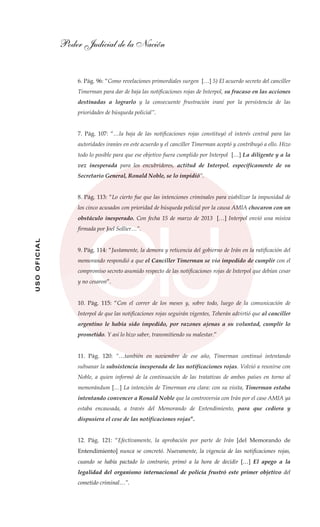 Poder Judicial de la Nación
USOOFICIAL
6. Pág. 96: “Como revelaciones primordiales surgen […] 5) El acuerdo secreto del canciller
Timerman para dar de baja las notificaciones rojas de Interpol, su fracaso en las acciones
destinadas a lograrlo y la consecuente frustración iraní por la persistencia de las
prioridades de búsqueda policial”.
7. Pág. 107: “…la baja de las notificaciones rojas constituyó el interés central para las
autoridades iraníes en este acuerdo y el canciller Timerman aceptó y contribuyó a ello. Hizo
todo lo posible para que ese objetivo fuera cumplido por Interpol […] La diligente y a la
vez inesperada para los encubridores, actitud de Interpol, específicamente de su
Secretario General, Ronald Noble, se lo impidió”.
8. Pág. 113: “Lo cierto fue que las intenciones criminales para viabilizar la impunidad de
los cinco acusados con prioridad de búsqueda policial por la causa AMIA chocaron con un
obstáculo inesperado. Con fecha 15 de marzo de 2013 […] Interpol envió una misiva
firmada por Joel Sollier…”.
9. Pág. 114: “Justamente, la demora y reticencia del gobierno de Irán en la ratificación del
memorando respondió a que el Canciller Timerman se vio impedido de cumplir con el
compromiso secreto asumido respecto de las notificaciones rojas de Interpol que debían cesar
y no cesaron”.
10. Pág. 115: “Con el correr de los meses y, sobre todo, luego de la comunicación de
Interpol de que las notificaciones rojas seguirán vigentes, Teherán advirtió que al canciller
argentino le había sido impedido, por razones ajenas a su voluntad, cumplir lo
prometido. Y así lo hizo saber, transmitiendo su malestar.”
11. Pág. 120: “…también en noviembre de ese año, Timerman continuó intentando
subsanar la subsistencia inesperada de las notificaciones rojas. Volvió a reunirse con
Noble, a quien informó de la continuación de las tratativas de ambos países en torno al
memorándum […] La intención de Timerman era clara: con su visita, Timerman estaba
intentando convencer a Ronald Noble que la controversia con Irán por el caso AMIA ya
estaba encausada, a través del Memorando de Entendimiento, para que cediera y
dispusiera el cese de las notificaciones rojas”.
12. Pág. 121: “Efectivamente, la aprobación por parte de Irán [del Memorando de
Entendimiento] nunca se concretó. Nuevamente, la vigencia de las notificaciones rojas,
cuando se había pactado lo contrario, primó a la hora de decidir […] El apego a la
legalidad del organismo internacional de policía frustró este primer objetivo del
cometido criminal…”.
 