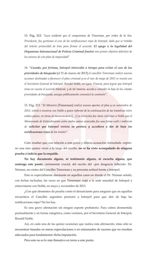 13. Pág. 212: “Luce evidente que el compromiso de Timerman, por orden de la Sra.
Presidente, fue gestionar el cese de las notificaciones rojas de Interpol, dado que se trataba
del interés primordial de Irán para firmar el acuerdo. El apego a la legalidad del
Organismo Internacional de Policía Criminal frustró este primer objetivo delictivo de
los autores de este plan de impunidad”
14. “Cuando, por fortuna, Interpol intercedió a tiempo para evitar el cese de las
prioridades de búsqueda [el 15 de marzo de 2013] el canciller Timerman realizó nuevas
acciones destinadas a favorecer el plan criminal y en el mes de mayo de 2013 se reunió con
el Secretario General de Interpol, Ronald Noble, en Lyon, Francia, para lograr que Interpol
tome en cuenta el acuerdo bilateral, y de tal manera, acceda a conceder la baja de las citadas
prioridades de búsqueda, aunque públicamente comunicó lo contrario”.
15. Pág. 213: “El Ministro [Timerman] realizó nuevos aportes al plan y en noviembre de
2013, volvió a reunirse con Noble a quien informó de la continuación de las tratativas entre
ambos países, en torno al memorándum […] La intención fue clara: informar a Noble que el
Memorando de Entendimiento entre ambos países avanzaba fue una forma sutil e indirecta
de solicitar que Interpol reviera su postura y accediera a dar de baja las
notificaciones rojas de los iraníes”.
Cabe resaltar que, con relación a esta grave y directa acusación, formulada –repito-
no una sino quince veces a lo largo del escrito, no se ha visto acompañado de ninguna
prueba o indicio que la respalde.
No hay documento alguno, ni testimonio alguno, ni escucha alguna, que
sostenga este punto, ciertamente crucial, del escrito del –por desgracia fallecido- Dr.
Nisman, en contra del Canciller Timerman y su presunta actitud frente a Interpol.
Esto es especialmente alarmante en aquellos casos en donde el Dr. Nisman señaló,
con fechas incluidas, las veces en que Timerman viajó a la sede mundial de Interpol a
entrevistarse con Noble, en mayo y noviembre de 2013.
¿Con qué elementos de prueba contó el denunciante para asegurar que en aquellos
encuentros el Canciller argentino presionó a Interpol para que den de baja las
notificaciones rojas? No los hay.
Es una grave afirmación sin ningún soporte probatorio. Para colmo desmentida
puntualmente y en forma categórica, como veremos, por el Secretario General de Interpol,
Ronald Noble.
Así, en cada una de las quince ocasiones que realiza esta afirmación, éstas sólo se
encuentran basadas en meras especulaciones o en entramados de sucesos que no resultan
adecuados para fundamentar dicha imputación.
Pero esto no es lo más llamativo en torno a este punto.
 
