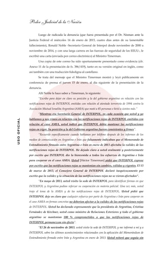Poder Judicial de la Nación
USOOFICIAL
Luego de radicada la denuncia (que fuera presentada por el Dr. Nisman ante la
Justicia Federal el miércoles 14 de enero de 2015, cuatro días antes de su lamentable
fallecimiento), Ronald Noble -Secretario General de Interpol desde noviembre de 2000 a
noviembre de 2014, y con una larga carrera en las fuerzas de seguridad de los EEUU-, le
escribió una carta (enviada por correo electrónico) al Ministro Timerman.
Una copia de este correo ha sido oportunamente presentado como evidencia (cfr.
Anexo 11 de la presentación de fs. 386/419), tanto en su versión original en inglés, como
así también con una traducción fidedigna al castellano.
Se trata del mensaje que el Ministro Timerman mostró y leyó públicamente en
conferencia de prensa el jueves 15 de enero, al día siguiente de la presentación de la
denuncia.
Allí Noble le hace saber a Timerman, lo siguiente:
“Escribo para dejar en claro su posición y la del gobierno argentino en relación con las
notificaciones rojas de INTERPOL emitidas con relación al atentado terrorista de 1994 contra la
Asociación Mutual Israelita Argentina (AMIA) que mató a 85 personas e hirió a cientos más.”
“Mientras era Secretario General de INTERPOL, en cada ocasión que usted y yo
hablamos y nos vimos en relación con las notificaciones rojas de INTERPOL emitidas con
relación al caso AMIA, usted indicó que INTERPOL debía mantener las notificaciones
rojas en vigor. Su posición y la del Gobierno argentino fueron consistentes y firmes”.
“Recuerdo específicamente cuando hablamos por teléfono después de los informes de los
medios de comunicación en Argentina e Irán que falsamente indicaban que el Memorando de
Entendimiento firmado entre Argentina e Irán en enero de 2013 afectaba la validez de las
notificaciones rojas de INTERPOL. He dejado claro a usted oralmente y posteriormente
por escrito que INTERPOL dio la bienvenida a todos los esfuerzos de Argentina e Irán
para cooperar en el caso AMIA. Usted [Héctor Timerman] pidió que INTERPOL exprese
por escrito que las notificaciones rojas se mantenían sin cambios, válidas y vigentes. El 13
de marzo de 2013, el Consejero General de INTERPOL declaró inequívocamente por
escrito que la validez y la situación de las notificaciones rojas no se vieron afectados”.
“En mayo de 2013, usted visito la sede de INTERPOL para identificar formas en que
INTERPOL y Argentina podían reforzar su cooperación en materia policial. Una vez más, usted
trajo el tema de la AMIA y de las notificaciones rojas de INTERPOL. Usted pidió que
INTERPOL deje en claro que cualquier esfuerzo por parte de Argentina e Irán para cooperar en
el caso AMIA en formas concretas no deberían afectar a la validez de las notificaciones rojas
de INTERPOL. Usted ha declarado expresamente que la presidenta de Argentina, Cristina
Fernández de Kirchner, usted como ministro de Relaciones Exteriores y todo el gobierno
argentino se mantenían 100 % comprometidos a que las notificaciones rojas de
INTERPOL permanezcan sin efecto”.
“El 26 de noviembre de 2013, usted visito la sede de INTERPOL y me informó a mí y a
INTERPOL sobre los últimos acontecimientos relacionados con la aplicación del Memorándum de
Entendimiento firmado entre Irán y Argentina en enero de 2013. Usted reiteró que seguía sin
 