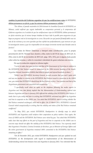 cambios la posición del Gobierno argentino de que las notificaciones rojas de INTERPOL
debían permanecer en efecto, y que las mismas debían permanecer válidas.”
“Por último, el pasado noviembre de 2014 durante la Asamblea General de INTERPOL en
Mónaco, usted reafirmó que seguía inalterable su compromiso personal y el compromiso del
Gobierno argentino en el sentido de que las notificaciones rojas de INTERPOL debían permanecer
en efecto mientras que al mismo tiempo trataban de hacer todo lo posible para asegurarse de que
haya un progreso real en la investigación en curso. Recuerdo con qué pasión [Usted] habló una vez
más de las víctimas y sus seres queridos que han sufrido tan profundamente y que merecen ver que
la investigación avance y que los responsables de este ataque terrorista mortal sean llevados ante la
Justicia”.
Las visitas de Héctor Timerman a Interpol están corroboradas, pues la propia
presentación del Dr. Nisman hace alusión a ellas, tanto la del 30 de mayo de 2013 (cfr. fs.
212), como la del 26 de noviembre de 2013 (cfr. págs. 120 y 213), por si alguna duda puede
caber sobre las mismas, y sobre la veracidad e identidad de quien redactara esta misiva.
He aquí la redacción original en idioma inglés:
“I write to make clear your position and that of the Government of Argentina in relation to
the INTERPOL Red Notices issued in connection to the 1994 terrorist bombing of the Israeli-
Argentine Mutual Association (AMIA) that killed 85 people and injured hundreds of others.”
“While I was INTERPOL Secretary General, on each occasion that you and I spoke with
and saw one another in relation to the INTERPOL Red Notices issued in connection to the AMIA
case, you stated that INTERPOL should keep the Red Notices in force. Your position and that of the
Argentinean government was consistent and unwavering.”
“I specifically recall when we spoke on the telephone following the media reports in
Argentina and Iran that falsely implied that the Memorandum of Understanding entered into
between Argentina and Iran in January 2013 affected the validity of the INTERPOL Red Notices. I
made clear to you orally and later in writing that INTERPOL welcomed any efforts by Argentina
and Iran to cooperate on the AMIA case. You asked that INTERPOL state in writing whether the
Red Notices remained unchanged, valid and in effect. On 13 March 2013, INTERPOL’s General
Counsel stated unequivocally in writing that the validity and status of the Red Notices remained
unaffected.”
“In May 2013, you visited INTERPOL Headquarters to identify ways in which
INTERPOL and Argentina could reinforce their cooperation on police matters. Once again, the
issue of AMIA and the INTERPOL Red Notices were raised by you. You asked that INTERPOL
make clear that any efforts on the part of Argentina and Iran to cooperate on the AMIA case in
concrete ways should not affect the validity of the INTERPOL Red Notices. You expressly stated
that Argentina’s President, Cristina Fernández de Kirchner, you as Minister of Foreign Affairs and
the entire government of Argentina remained 100% committed to the INTERPOL Red Notices
remaining in effect.”
“On 26 November 2013, you visited INTERPOL Headquarters and you updated me and
INTERPOL on the developments with regard to implementation of the Memorandum of
Understanding entered into between Iran and Argentina in January 2013. You reiterated that the
 