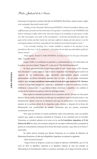 Poder Judicial de la Nación
USOOFICIAL
Government of Argentina’s position that that the INTERPOL Red Notices should remain in effect
rests unchanged; they should remain valid.”
“Finally, just last November 2014 during INTERPOL’s General Assembly in Monaco, you
reaffirmed your personal and the Government of Argentina’s commitment to the INTERPOL Red
Notices remaining in effect while at the same time trying to do everything in your power to make
sure that real progress was made in this investigation. I recall how passionately you spoke once
again of the victims and their loved ones who have suffered so deeply and who deserve to see the
investigation advance and those responsible for this deadly terrorist attack brought to justice.”
“I am currently traveling, but I remain available to respond to the questions of any
journalist on this issue. I can be reached at […], but please do not make my email address public for
obvious reasons”.
“Kind regards, Ronald K. Noble INTERPOL Secretary General For the years (November
2000 – November 2014)”.
Luego, Noble va a reafirmar su posición y a profundizarla, en dos entrevistas con
la prensa, una con el diario “Página 12” y otra con el “The Wall Street Journal”.
Es decir, que justamente el funcionario sobre el cual, varias veces, el Dr. Nisman
hizo descansar su teoría, según la cual no fue la Argentina sino Interpol quien sostuvo la
vigencia de las notificaciones rojas, desmintió rotundamente aquella acusación
prácticamente en forma inmediata, dejando bien en claro, y de un modo ciertamente
enfático, que las cosas sucedieron exactamente al revés de lo que sostuvo el Dr. Nisman,
es decir, la Argentina siempre fue constante y persistente en todos los contactos, escritos,
telefónicos y presenciales, en que Interpol debía mantener a rajatabla y sin cambios el
estatus de las órdenes de captura contra los prófugos iraníes.
Esto explica la orfandad probatoria de la acusación del Dr. Nisman en este punto
decisivo de su escrito: los hechos no sólo que no sucedieron como la Fiscalía sostuvo -sin
fundamentos- quince veces en su denuncia; sino que los testimonios y los documentos,
además de la postura oficial de la Argentina antes, durante y después de la firma del
Memorando, son concluyentes en señalar claramente que los sucesos ocurrieron
exactamente al revés.
Pero aquí no termina el cuadro probatorio sobre este particular, pues ese pedido
expreso que, según la máxima autoridad de Interpol, le fue solicitado por el Canciller
Timerman, se cristalizó además en la carta con la cual la Cancillería Argentina, el 15 de
febrero de 2013 (es decir, dos semanas después de suscripto el Memorando), acompañó la
puesta en conocimiento a Interpol de la firma del citado acuerdo, y que obra en el Anexo 7
reservado).
En dicha misiva, firmada por Héctor Timerman en su calidad de Ministro de
Relaciones Exteriores y Culto de la República Argentina, se expresó lo siguiente:
“Señor Secretario General:”
“Tengo el honor de dirigirme a usted con el objeto de informar a INTERPOL, que el 27 de
enero de 2013 la República Argentina y la República Islámica de Irán han firmado un
Memorándum de Entendimiento relativo a cuestiones vinculadas con el ataque terrorista contra la
 