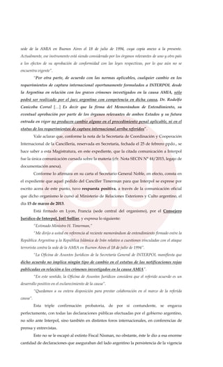 sede de la AMIA en Buenos Aires el 18 de julio de 1994, cuya copia anexo a la presente.
Actualmente, ese instrumento está siendo considerado por los órganos relevantes de uno y otro país
a los efectos de su aprobación de conformidad con las leyes respectivas, por lo que aún no se
encuentra vigente”.
“Por otra parte, de acuerdo con las normas aplicables, cualquier cambio en los
requerimientos de captura internacional oportunamente formulados a INTERPOL desde
la Argentina en relación con los graves crímenes investigados en la causa AMIA, sólo
podrá ser realizado por el juez argentino con competencia en dicha causa, Dr. Rodolfo
Canicoba Corral […] Es decir que la firma del Memorándum de Entendimiento, su
eventual aprobación por parte de los órganos relevantes de ambos Estados y su futura
entrada en vigor no producen cambio alguno en el procedimiento penal aplicable, ni en el
status de los requerimientos de captura internacional arriba referidos”.
Vale aclarar que, conforme la nota de la Secretaría de Coordinación y Cooperación
Internacional de la Cancillería, reservada en Secretaría, fechada el 25 de febrero ppdo., se
hace saber a esta Magistratura, en este expediente, que la citada comunicación a Interpol
fue la única comunicación cursada sobre la materia (cfr. Nota SECIN N° 44/2015, legajo de
documentación anexa).
Conforme lo afirmara en su carta el Secretario General Noble, en efecto, consta en
el expediente que aquel pedido del Canciller Timerman para que Interpol se exprese por
escrito acera de este punto, tuvo respuesta positiva, a través de la comunicación oficial
que dicho organismo le cursó al Ministerio de Relaciones Exteriores y Culto argentino, el
día 15 de marzo de 2013.
Está firmado en Lyon, Francia (sede central del organismo), por el Consejero
Jurídico de Interpol, Joël Sollier, y expresa lo siguiente:
“Estimado Ministro H. Timerman,”
“Me dirijo a usted en referencia al reciente memorándum de entendimiento firmado entre la
República Argentina y la República Islámica de Irán relativo a cuestiones vinculadas con el ataque
terrorista contra la sede de la AMIA en Buenos Aires el 18 de julio de 1994”.
“La Oficina de Asuntos Jurídicos de la Secretaría General de INTERPOL manifiesta que
dicho acuerdo no implica ningún tipo de cambio en el estatus de las notificaciones rojas
publicadas en relación a los crímenes investigados en la causa AMIA”.
“En este sentido, la Oficina de Asuntos Jurídicos considera que el referido acuerdo es un
desarrollo positivo en el esclarecimiento de la causa”.
“Quedamos a su entera disposición para prestar colaboración en el marco de la referida
causa”.
Esta triple confirmación probatoria, de por sí contundente, se engarza
perfectamente, con todas las declaraciones públicas efectuadas por el gobierno argentino,
no sólo ante Interpol, sino también en distintos foros internacionales, en conferencias de
prensa y entrevistas.
Esto no se le escapó al extinto Fiscal Nisman, no obstante, éste le dio a esa enorme
cantidad de declaraciones que aseguraban del lado argentino la persistencia de la vigencia
 