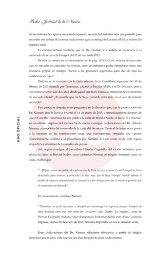 Poder Judicial de la Nación
USOOFICIAL
de las órdenes de captura, un sentido opuesto: en realidad, habrían sido una pantalla para
esconder por debajo de la mesa, nada menos que la entrega de la causa AMIA a manos del
régimen iraní.
Es curioso señalar también, que al Dr. Nisman le constaba la existencia y el
contenido de la carta de Interpol del 15 de marzo de 2013.
De ella da cuenta en su presentación en la pág. 113/4. Claro, se trata de una carta
que no afectaba en principio su versión, pues en definitiva podía entenderse como una
iniciativa propia de Interpol “frente a las presiones argentinas para dar de baja las
notificaciones rojas”.
Distinta es la cuestión con la carta adjunta de la Cancillería argentina del 15 de
febrero de 2013 firmada por Timerman. ¿Acaso la Fiscalía AMIA y el Dr. Nisman, pese a
que transcurrieron casi dos años desde aquel entonces, nunca se enteraron de la existencia
de esa nota oficial? ¿Es posible que no le haya parecido relevante, en el caso de haberla
conocido?
Para procurar despejar estas preguntas, es de destacar que, tras la presentación del
Dr. Nisman ante la Justicia Federal el 14 de enero de 2015, e inmediatamente después de
que el Canciller Timerman hiciera pública la carta de Ronald Noble, el diario “La Nación”
en su edición impresa del viernes 16 de enero, consignó declaraciones del Dr. Alberto
Nisman, a propósito del contenido de la carta del Secretario General de Interpol en punto
a la cuestión de las notificaciones rojas, que curiosamente, brindaba una versión
diametralmente opuesta a la presentada por Nisman, lo cual, como es de toda lógica,
despertó la curiosidad de los medios de prensa.
Así, según consigna el periodista Hernán Cappiello del citado matutino, para
rebatir la carta de Ronald Noble, cuyo contenido Nisman en ningún momento puso en
duda, explicó que:
“…[U]na cosa es un pedido de captura, que lo libra un juez y sobre el cual Interpol no tiene
facultades para revocar, y otra una circular roja, que la hace Interpol cuando admite el
pedido de captura internacional, lo comunica a sus delegaciones en el mundo y permite que
el sospechoso sea detenido”.
En consecuencia, concluyó Nisman,
“Timerman no pudo reclamar a Interpol que mantenga las capturas porque Interpol no
tiene facultad sobre eso, sólo sobre las circulares” (cfr. Diario “La Nación”, nota de
Hernán Cappiello titulada “Que el imputado Timerman hable ante el juez”, edición
impresa, viernes 16 de enero de 2015, también disponible en www.lanacion.com).
Estas declaraciones del Dr. Nisman adquieren relevancia, a partir del trágico
desenlace que tuvo su vida apenas dos días después de estas declaraciones.
 
