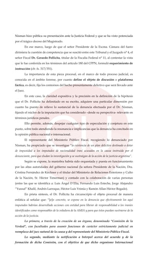 Nisman hizo pública su presentación ante la Justicia Federal y que se ha visto potenciada
por el trágico deceso del Magistrado.
En ese marco, luego de que el señor Presidente de la Excma. Cámara del fuero
dirimiera la cuestión de competencia que se suscitó entre este Tribunal y el Juzgado n° 4, el
señor Fiscal Dr. Gerardo Pollicita, titular de la Fiscalía Federal n° 11, al contestar la vista
que le fue conferida en los términos del artículo 180 del CPPN, formuló requerimiento de
instrucción (cfr. fs. 317/351).
La importancia de esta pieza procesal, en el marco de todo proceso judicial, es
conocida en el ámbito forense, por cuanto define el objeto de discusión o plataforma
fáctica, es decir, fija los contornos del hecho presuntamente delictivo que será llevado ante
el Juez.
En este caso, la claridad expositiva y la precisión en la definición de la hipótesis
que el Dr. Pollicita ha delimitado en su escrito, adquiere una particular dimensión por
cuanto ha puesto de relieve lo sustancial de la denuncia efectuada por el Dr. Nisman,
fijando el núcleo de la imputación que ha considerado –desde su perspectiva- relevante en
términos jurídicos penales.
Ello permite, además, despejar cualquier tipo de especulación y conjetura en este
punto, sobre todo atendiendo la resonancia e implicancias que la denuncia ha concitado en
la opinión pública nacional e internacional.
El representante del Ministerio Público Fiscal, recogiendo lo denunciado por
Nisman, ha propiciado que se investigue “la existencia de un plan delictivo destinado a dotar
de impunidad a los imputados de nacionalidad iraní acusados en la causa instruida por el
denunciante, para que eludan la investigación y se sustraigan de la acción de la justicia argentina”.
Según se expone, la maniobra habría sido orquestada y puesta en funcionamiento
por las altas autoridades del gobierno nacional (la señora Presidente de la Nación, Dra.
Cristina Fernández de Kirchner y el titular del Ministerio de Relaciones Exteriores y Culto
de la Nación, Sr. Héctor Timerman) y contado con la colaboración de varias personas
(entre las que se identifica a: Luis Ángel D´Elia, Fernando Luis Esteche, Jorge Alejandro
“Yussuf” Khalil, Andrés Larroque, Héctor Luis Yrimia y Ramón Allan Héctor Bogado).
En prieta síntesis, el Dr. Pollicita ha circunscripto el objeto procesal de manera
enfática al señalar que: “[e]n concreto, se expone en la denuncia que efectivamente los aquí
imputados habrían desarrollado acciones con entidad para liberar de responsabilidad a los iraníes
identificados como responsables de la voladura de la AMIA y para que éstos puedan sustraerse de la
acción de la justicia.
Lo primero, a través de la creación de un órgano, denominado “Comisión de la
Verdad”, con facultades para asumir funciones de carácter estrictamente judicial en
reemplazo del juez natural de la causa y del representante del Ministerio Público Fiscal.
Lo segundo, mediante la notificación a Interpol acerca del acuerdo y de la
formación de dicha Comisión, con el objetivo de que dicho organismo Internacional
 