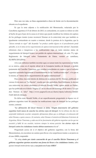 Pero una vez más, su línea argumentativa choca de frente con la documentación
obrante en el expediente.
Es que la nota adjunta a la notificación del Memorando, redactada por la
Cancillería argentina el 15 de febrero de 2013, es contundente, en cuanto se refiere no sólo
al hecho de que el juez de la causa es el único que puede modificar las órdenes de captura
de los prófugos iraníes (como reconoció Nisman en la entrevista) sino que también es
igualmente contundente en cuanto a sostener, desde la postura de la Argentina, que la
“futura entrada en vigor” del Acuerdo “no produce cambio alguno en el procedimiento penal
aplicable, ni en el status de los requerimientos de captura internacional arriba referidos”, haciendo
referencia clara e inequívoca a las notificaciones rojas en tanto máximo status de
requerimiento de Interpol frente a un pedido de captura internacional -cfr. arts. 73 y sgts.
Reglamento de Interpol sobre Tratamiento de Datos, versión en castellano,
III/IRPD/2011(2014)-.
A lo cual, debemos también recordar aquí, se suman tanto las expresiones de Noble
en su misiva, como en el reporte oficial de la Consejería Jurídica de Interpol, a pedido
justamente del Canciller Timerman, que resultan coincidentes en cuanto a que el reclamo
argentino apuntaba lógicamente al mantenimiento de las “notificaciones rojas”, o lo que es
lo mismo, al “status de los requerimientos de captura internacional”.
Para colmo, tras este intento de defensa de su postura del Dr. Nisman, publicado el
viernes 16 de enero en “La Nación”, resulta que otro periodista, Raúl Kollmann, le efectuó
una entrevista vía correo electrónico al referido Ronald Noble –quien reside en Dubai-,
que fue publicada en el diario “Página 12” en su edición del domingo 18 de enero (“Lo que
dice Nisman es falso” http://www.pagina12.com.ar/diario/elpais/subnotas/264222-
71187-2015-01-18.html).
En dicha nota, Ronald Noble, al ser específicamente preguntado si alguna vez el
gobierno argentino trató de cancelar las notificaciones rojas de Interpol de los prófugos
iraníes, contestó:
“La afirmación del fiscal Nisman es falsa. Ningún funcionario del gobierno
argentino trató nunca de cancelar las alertas rojos de Interpol. En los últimos dos días me
sorprendió totalmente escuchar semejantes afirmaciones falsas que se atribuyen a la denuncia del
señor Nisman, a quien conozco. Al contrario, señor Nisman: el ministro de Relaciones Exteriores de
Argentina, Héctor Timerman, y cada uno de los funcionarios del gobierno argentino con los que me
encontré y hablé de esa cuestión, tuvieron siempre la misma posición: los alertas rojos de
Interpol contra los ciudadanos iraníes debían mantenerse sí o sí” .
Preguntado acerca de si el objetivo del gobierno argentino, con la firma del
Memorándum, era encontrar un camino para llevar a los sospechosos iraníes a un juicio en
el caso AMIA, respondió:
“Sí, estoy ciento por ciento convencido de que el canciller Héctor Timerman y el
gobierno argentino querían encontrar una forma de llevar a los ciudadanos iraníes, sobre
quienes Interpol emitió alertas rojos, a un juicio en el caso AMIA”.
 
