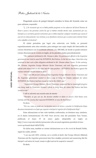 Poder Judicial de la Nación
USOOFICIAL
Preguntado acerca de porqué Interpol considera la firma del Acuerdo como un
paso adelante, respondió:
“[…] Se reconoció que no se había podido progresar en los esfuerzos del fiscal Nisman de
llevar a juicio a las personas contra las que se habían emitido alertas rojos. Justamente por eso,
Interpol y su secretario general sostuvimos que se debía impulsar cualquier iniciativa que sacara el
caso de ese estancamiento. Las víctimas y sus familiares merecen que se avance para intentar llevar
a los culpables a la Justicia”.
El citado periodista que logró esta entrevista con Noble, se presentó
espontáneamente ante estos estrados, para entregar una copia simple del intercambio de
correos electrónicos con el nombrado (obrante a fs. 458/460), de donde se puede entonces
extraer directamente la versión en inglés, de los párrafos citados precedentemente:
“The statement attributed to Mr. Nisman is false. No government official in the Argentine
government ever tried to cancel the INTERPOL Red Notices. In the last two days, I have been very
surprised to hear such a false allegation attributed to Mr. Nisman whom I know. To the contrary,
Mr. Nisman, Argentine Foreign Minister Hector Timerman, and each Argentine government
official with whom I met on this topic had the same position – INTERPOL Red Notices against the
Iranian nationals should remain in effect.”
“Yes. I am 100 percent convinced that Argentine Foreign Minister Hector Timerman and
the Argentine government wanted to find a way to bring the Iranian nationals for whom
INTERPOL Red Notices had been issued to trial in the AMIA case.”
“Argentina’s Foreign Minister, Hector Timerman, recognized that no meaningful progress
was being made in Prosecutor Nisman’s efforts to bring those for whom Red Notices had been
issued to trial.”
Y allí se advierte una oración más de interés:
“Therefore, as you can see, the decision whether to delete or cancel a Red Notice rests
entirely with the country that requested INTERPOL to issue the Red Notice”.
Es decir,
“Por eso, como se puede ver, la decisión acerca de borrar o cancelar la Notificación Rojas
descansa enteramente en el país que requirió a Interpol el registro de la Notificación Roja”.
Estas afirmaciones se han visto también confirmadas, en términos muy similares,
en el diario norteamericano The Wall Street Journal, nota del periodista Taos Turner,
publicada el lunes 19 de enero ppdo. (disponible en inglés en
http://www.wsj.com/articles/prosecutor-who-accused-argentinas-president-of-iran-
cover-up-found-dead-1421673152).
En dicha nota, también se vierten declaraciones en on the record de Ronald Noble,
según las cuales, afirmó:
“I can say with 100% certainty, not a scintilla of doubt, that Foreign Minister [Héctor]
Timerman and the Argentine government have been steadfast, persistent and unwavering that the
Interpol’s red notices be issued, remain in effect and not be suspend or removed”.
Es decir,
 