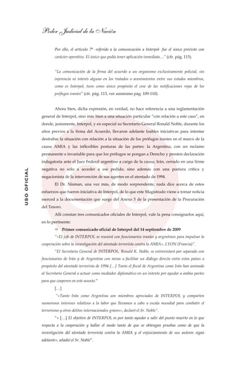 Poder Judicial de la Nación
USOOFICIAL
Por ello, el artículo 7° -referido a la comunicación a Interpol- fue el único previsto con
carácter operativo. El único que podía tener aplicación inmediata…” (cfr. pág. 113).
“La comunicación de la firma del acuerdo a un organismo exclusivamente policial, sin
injerencia ni interés alguno en los tratados o avenimientos entre sus estados miembros,
como es Interpol, tuvo como único propósito el cese de las notificaciones rojas de los
prófugos iraníes” (cfr. pág. 113, ver asimismo pág. 109-110).
Ahora bien, dicha expresión, en verdad, no hace referencia a una reglamentación
general de Interpol, sino más bien a una situación particular “con relación a este caso”, en
donde, justamente, Interpol, y en especial su Secretario General Ronald Noble, durante los
años previos a la firma del Acuerdo, llevaron adelante loables iniciativas para intentar
destrabar la situación con relación a la situación de los prófugos iraníes en el marco de la
causa AMIA y las inflexibles posturas de las partes: la Argentina, con un reclamo
permanente e invariable para que los prófugos se pongan a Derecho y presten declaración
indagatoria ante el Juez Federal argentino a cargo de la causa; Irán, cerrado en una firme
negativa no sólo a acceder a ese pedido, sino además con una postura crítica y
negacionista de la intervención de sus agentes en el atentado de 1994.
El Dr. Nisman, una vez más, de modo sorprendente, nada dice acerca de estos
esfuerzos que fueron iniciativa de Interpol, de lo que este Magistrado viene a tomar noticia
merced a la documentación que surge del Anexo 5 de la presentación de la Procuración
del Tesoro.
Allí constan tres comunicados oficiales de Interpol, vale la pena consignarlos aquí,
en lo pertinente:
Primer comunicado oficial de Interpol del 14 septiembre de 2009
“«El jefe de INTERPOL se reunirá con funcionarios iraníes y argentinos para impulsar la
cooperación sobre la investigación del atentado terrorista contra la AMIA». LYON (Francia)”.
“El Secretario General de INTERPOL, Ronald K. Noble, se entrevistará por separado con
funcionarios de Irán y de Argentina con miras a facilitar un diálogo directo entre estos países a
propósito del atentado terrorista de 1994 […] Tanto el fiscal de Argentina como Irán han animado
al Secretario General a actuar como mediador diplomático en un intento por ayudar a ambas partes
para que cooperen en este asunto.”
[…]
“«Tanto Irán como Argentina son miembros apreciados de INTERPOL y comparten
numerosos intereses relativos a la labor que llevamos a cabo a escala mundial para combatir el
terrorismo y otros delitos internacionales graves», declaró el Sr. Noble”.
“« […] El objetivo de INTERPOL es por tanto ayudar a salir del punto muerto en lo que
respecta a la cooperación y hallar el modo tanto de que se obtengan pruebas como de que la
investigación del atentado terrorista contra la AMIA y el enjuiciamiento de sus autores sigan
adelante», añadió el Sr. Noble”.
 