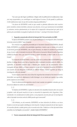 “Los casos que dan lugar a problemas o litigios sobre la publicación de notificaciones rojas
son muy excepcionales y no constituyen en modo alguno la norma. El año pasado se publicaron
3.126 notificaciones rojas sin que ello suscitara ninguna problemática.”
“«La fuerza de INTERPOL reside en que cuando se plantean diferencias entre nuestros
países miembros estamos decididos a alcanzar una solución, a la vez que mantenemos la neutralidad
y centramos nuestro planteamiento en la mejora de la cooperación internacional por parte de la
policía y las autoridades encargadas de aplicación de la ley»”, concluyó el Secretario General”.
Segundo comunicado oficial de Interpol del 3 de noviembre de 2009
“El Jefe de INTERPOL propone una vía para desbloquear la investigación sobre el atentado
terrorista contra la AMIA” Lyon (Francia).
“En virtud de una propuesta presentada por el Secretario General de INTERPOL, Ronald
Noble, INTERPOL va a invitar a las autoridades argentinas e iraníes a que se reúnan en la sede de
la Secretaría general de INTERPOL, sita en Lyon (Francia), con objeto de considerar la posibilidad
de que el juicio sobre el atentado terrorista de 1994 contra la Asociación Mutual Israelita Argentina
(AMIA) de Buenos Aires, que causó 85 muertos y cientos de heridos, se lleve a cabo en un tercer
Estado”.
“La propuesta de Ronald Noble es una más dentro de la continua labor de INTERPOL para
facilitar el diálogo directo entre Irán y Argentina sobre el atentado terrorista contra la AMIA. En
septiembre, el Secretario General viajó a Teherán para reunirse con los funcionarios iraníes
encargados del caso AMIA, y el lunes convocó en la sede de la Secretaría General de INTERPOL
una reunión con una delegación encabezada por Alberto Nisman, el fiscal argentino que dirige la
investigación sobre este atentado”.
“A este respecto, tanto Irán como el fiscal de Argentina han animado al Secretario General a
desarrollar una especie de «diplomacia al estilo Kissinger» en un intento por ayudar a que ambas
partes cooperen en este asunto”.
“Tanto la administración argentina como la iraní cuentan con opiniones rotundas que con
frecuencia reflejan los medios de comunicación”.
[…]
“El objetivo de INTERPOL es aplicar la decisión de la Asamblea General sobre este asunto
y ayudar a salir del punto muerto en el que se encuentra la cooperación entre Argentina e Irán,
sometiendo a la consideración de ambas partes a una propuesta concreta para que la investigación
sobre el atentado terrorista contra la AMIA pueda seguir avanzando”
[…]
“«No obstante, en este momento, INTERPOL no tiene intención de solicitar a un tercer
Estado en concreto que ayude a desbloquear esta situación. Cualquier propuesta de este tipo requiere
de consultas oficiales a ambas partes y de un acuerdo entre ellas. Todavía no se han efectuado dichas
consultas ni se ha llegado a un acuerdo»”, añadió el Jefe de INTERPOL”.
Tercer comunicado oficial de Interpol del 10 de marzo de 2010
 
