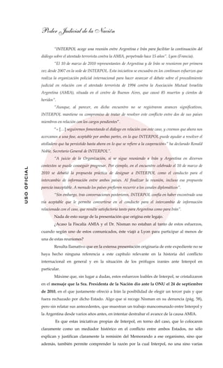 Poder Judicial de la Nación
USOOFICIAL
“INTERPOL acoge una reunión entre Argentina e Irán para facilitar la continuación del
diálogo sobre el atentado terrorista contra la AMIA, perpetrado hace 15 años”. Lyon (Francia).
“El 10 de marzo de 2010 representantes de Argentina y de Irán se reunieron por primera
vez desde 2007 en la sede de INTERPOL. Esta iniciativa se encuadra en los continuos esfuerzos que
realiza la organización policial internacional para hacer avanzar el debate sobre el procedimiento
judicial en relación con el atentado terrorista de 1994 contra la Asociación Mutual Israelita
Argentina (AMIA), situada en el centro de Buenos Aires, que causó 85 muertos y cientos de
heridos”.
“Aunque, al parecer, en dicho encuentro no se registraron avances significativos,
INTERPOL mantiene su compromiso de tratar de resolver este conflicto entre dos de sus países
miembros en relación con los cargos pendientes”.
“« […] seguiremos fomentando el diálogo en relación con este caso, y creemos que ahora nos
acercamos a una fase, aceptable por ambas partes, en la que INTERPOL puede ayudar a resolver el
atolladero que ha persistido hasta ahora en lo que se refiere a la cooperación»” ha declarado Ronald
Noble, Secretario General de INTERPOL”.
“A juicio de la Organización, si se sigue reuniendo a Irán y Argentina en diversos
contextos se puede conseguir progresar. Por ejemplo, en el encuentro celebrado el 10 de marzo de
2010 se debatió la propuesta práctica de designar a INTERPOL como el conducto para el
intercambio de información entre ambos países. Al finalizar la reunión, incluso esa propuesta
parecía inaceptable. A menudo los países prefieren recurrir a los canales diplomáticos”.
“Sin embargo, tras conversaciones posteriores, INTERPOL confía en haber encontrado una
vía aceptable que le permita convertirse en el conducto para el intercambio de información
relacionada con el caso, que resulte satisfactoria tanto para Argentina como para Irán”.
Nada de esto surge de la presentación que origina este legajo.
¿Acaso la Fiscalía AMIA y el Dr. Nisman no estaban al tanto de estos esfuerzos,
cuando según uno de estos comunicados, éste viajó a Lyon para participar al menos de
una de estas reuniones?
Resulta llamativo que en la extensa presentación originaria de este expediente no se
haya hecho ninguna referencia a este capítulo relevante en la historia del conflicto
internacional en general y en la situación de los prófugos iraníes ante Interpol en
particular.
Máxime que, sin lugar a dudas, estos esfuerzos loables de Interpol, se cristalizaron
en el mensaje que la Sra. Presidenta de la Nación dio ante la ONU el 24 de septiembre
de 2010, en el que justamente ofreció a Irán la posibilidad de elegir un tercer país y que
fuera rechazado por dicho Estado. Algo que sí recoge Nisman en su denuncia (pág. 58),
pero sin relatar sus antecedentes, que muestran un trabajo mancomunado entre Interpol y
la Argentina desde varios años antes, en intentar destrabar el avance de la causa AMIA.
Es que estas iniciativas propias de Interpol, en torno del caso, que lo colocaron
claramente como un mediador histórico en el conflicto entre ambos Estados, no sólo
explican y justifican claramente la remisión del Memorando a ese organismo, sino que
además, también permite comprender la razón por la cual Interpol, no una sino varias
 