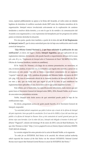 veces, expresó públicamente su apoyo a la firma del Acuerdo, al verlo como un intento
legítimo de destrabar el conflicto suscitado desde 2007 entre dos Estados miembros de la
organización. Interpol estuvo involucrada activamente en la exploración de caminos
tendientes a resolver dicha tensión, y es esto lo que le da sentido a la comunicación del
Acuerdo a esa organización y a sus expresiones de beneplácito por los progresos de ambos
países en intentar destrabar la situación.
Por otra parte, queda claro también, a partir de la letra del art. 81 del Reglamento
de Interpol, inciso 2°, que la única autoridad para dar de baja una notificación ante la sede
central de Interpol es:
“[L]a Oficina Central Nacional […] que haya solicitado la publicación de una
notificación”, es decir, sin lugar a dudas, Interpol Argentina, que por aplicación de sus
reglamentos internos, obviamente, sólo puede hacerlo a requerimiento del juez de la causa
(cfr. arts. 81 y cc., “Reglamento de Interpol sobre el Tratamiento de Datos” III/IRPD/GA/2011,
Oficina de Asuntos Jurídicos, versión en castellano).
El Sr. Fiscal, Dr. Nisman, a lo largo de su extensa presentación, no menciona, ni
cita, ni menos analiza, ni una sola vez, la normativa que regula esta cuestión, a pesar de su
relevancia en este punto. Tan sólo se limita a reproducir comentarios de un supuesto
“experto” iraní (cfr. pág. 112) y palabras de protesta del Ministro Salehi, de marzo de 2013
(cfr. pág. 112), tras el comunicado oficial de la Asesoría Jurídica de Interpol del día 15 de
ese mes y año, que no hacía más que seguir al pie de la letra lo que establecen las
reglamentaciones aplicables al caso. Es lo único con lo que pudo respaldar su tesis.
Esto último, por si hacía falta, fue específicamente refrendado, nada menos que por
quien fuera el Secretario General de Interpol entre 2000 y 2014, Ronald Noble, en el marco
de una entrevista periodística reciente.
Noble, despejó toda duda acerca de qué autoridad puede pedir la baja de las
notificaciones rojas.
En efecto, preguntado acerca de quién puede hacerlo, el ex Secretario General de
Interpol, respondió:
“La autoridad judicial competente que pidió el alerta rojo a través de la oficina de Interpol
del país requirente, tiene que pedir la cancelación. En el caso de la AMIA, el juez del caso tiene que
pedirle a la oficina de Interpol en Buenos Aires y éste contactaría al cuartel general para que los
alertas rojos sean borrados. Con la orden del juez, Interpol está obligado a levantar el alerta rojo”
(Diario “Página12”, edición del domingo 18 de enero de 2015, nota de Raúl Kollmann, “lo
que dice Nisman es falso” http://www.pagina12.com.ar/diario/elpais/subnotas/264222-
71187-2015-01-18.html).
La versión original de estos párrafos de la carta de Ronald Noble, es la siguiente:
“In order for an INTERPOL Red Notice to be canceled, the relevant judicial authority
which requested the issuance of the Red Notice via the relevant INTERPOL National Central
Bureau must request that National Central Bureau to cancel de INTERPOL Red Notice.”
 