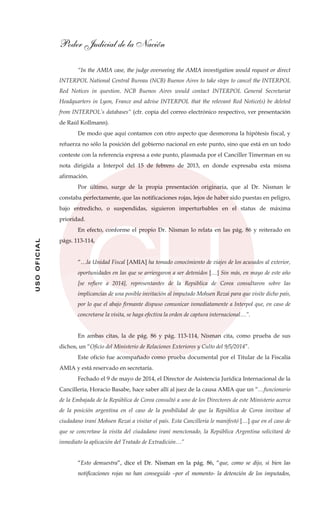 Poder Judicial de la Nación
USOOFICIAL
“In the AMIA case, the judge overseeing the AMIA investigation would request or direct
INTERPOL National Central Bureau (NCB) Buenos Aires to take steps to cancel the INTERPOL
Red Notices in question. NCB Buenos Aires would contact INTERPOL General Secretariat
Headquarters in Lyon, France and advise INTERPOL that the relevant Red Notice(s) be deleted
from INTERPOL’s databases“ (cfr. copia del correo electrónico respectivo, ver presentación
de Raúl Kollmann).
De modo que aquí contamos con otro aspecto que desmorona la hipótesis fiscal, y
refuerza no sólo la posición del gobierno nacional en este punto, sino que está en un todo
conteste con la referencia expresa a este punto, plasmada por el Canciller Timerman en su
nota dirigida a Interpol del 15 de febrero de 2013, en donde expresaba esta misma
afirmación.
Por último, surge de la propia presentación originaria, que al Dr. Nisman le
constaba perfectamente, que las notificaciones rojas, lejos de haber sido puestas en peligro,
bajo entredicho, o suspendidas, siguieron imperturbables en el status de máxima
prioridad.
En efecto, conforme el propio Dr. Nisman lo relata en las pág. 86 y reiterado en
págs. 113-114,
“…la Unidad Fiscal [AMIA] ha tomado conocimiento de viajes de los acusados al exterior,
oportunidades en las que se arriesgaron a ser detenidos […] Sin más, en mayo de este año
[se refiere a 2014], representantes de la República de Corea consultaron sobre las
implicancias de una posible invitación al imputado Mohsen Rezai para que visite dicho país,
por lo que el abajo firmante dispuso comunicar inmediatamente a Interpol que, en caso de
concretarse la visita, se haga efectiva la orden de captura internacional…”.
En ambas citas, la de pág. 86 y pág. 113-114, Nisman cita, como prueba de sus
dichos, un “Oficio del Ministerio de Relaciones Exteriores y Culto del 9/5/2014”.
Este oficio fue acompañado como prueba documental por el Titular de la Fiscalía
AMIA y está reservado en secretaría.
Fechado el 9 de mayo de 2014, el Director de Asistencia Jurídica Internacional de la
Cancillería, Horacio Basabe, hace saber allí al juez de la causa AMIA que un “…funcionario
de la Embajada de la República de Corea consultó a uno de los Directores de este Ministerio acerca
de la posición argentina en el caso de la posibilidad de que la República de Corea invitase al
ciudadano iraní Mohsen Rezai a visitar el país. Esta Cancillería le manifestó […] que en el caso de
que se concretase la visita del ciudadano iraní mencionado, la República Argentina solicitará de
inmediato la aplicación del Tratado de Extradición…”
“Esto demuestra”, dice el Dr. Nisman en la pág. 86, “que, como se dijo, si bien las
notificaciones rojas no han conseguido –por el momento- la detención de los imputados,
 