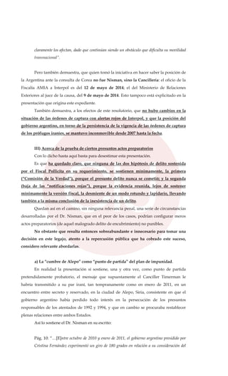 claramente los afectan, dado que continúan siendo un obstáculo que dificulta su movilidad
transnacional”.
Pero también demuestra, que quien tomó la iniciativa en hacer saber la posición de
la Argentina ante la consulta de Corea no fue Nisman, sino la Cancillería: el oficio de la
Fiscalía AMIA a Interpol es del 12 de mayo de 2014; el del Ministerio de Relaciones
Exteriores al juez de la causa, del 9 de mayo de 2014. Esto tampoco está explicitado en la
presentación que origina este expediente.
También demuestra, a los efectos de este resolutorio, que no hubo cambios en la
situación de las órdenes de captura con alertas rojos de Interpol, y que la posición del
gobierno argentino, en torno de la persistencia de la vigencia de las órdenes de captura
de los prófugos iraníes, se mantuvo inconmovible desde 2007 hasta la fecha.
III) Acerca de la prueba de ciertos presuntos actos preparatorios
Con lo dicho hasta aquí basta para desestimar esta presentación.
Es que ha quedado claro, que ninguna de las dos hipótesis de delito sostenida
por el Fiscal Pollicita en su requerimiento, se sostienen mínimamente, la primera
(“Comisión de la Verdad”), porque el presunto delito nunca se cometió; y la segunda
(baja de las “notificaciones rojas”), porque la evidencia reunida, lejos de sostener
mínimamente la versión fiscal, la desmiente de un modo rotundo y lapidario, llevando
también a la misma conclusión de la inexistencia de un delito.
Quedan así en el camino, sin ninguna relevancia penal, una serie de circunstancias
desarrolladas por el Dr. Nisman, que en el peor de los casos, podrían configurar meros
actos preparatorios (de aquel malogrado delito de encubrimiento) no punibles.
No obstante que resulta entonces sobreabundante e innecesario para tomar una
decisión en este legajo, atento a la repercusión pública que ha cobrado este suceso,
considero relevante abordarlas.
a) La “cumbre de Alepo” como “punto de partida” del plan de impunidad.
En realidad la presentación sí sostiene, una y otra vez, como punto de partida
pretendidamente probatorio, el mensaje que supuestamente el Canciller Timerman le
habría transmitido a su par iraní, tan tempranamente como en enero de 2011, en un
encuentro entre secreto y reservado, en la ciudad de Alepo, Siria, consistente en que el
gobierno argentino había perdido todo interés en la persecución de los presuntos
responsables de los atentados de 1992 y 1994, y que en cambio se procuraba restablecer
plenas relaciones entre ambos Estados.
Así lo sostiene el Dr. Nisman en su escrito:
Pág. 10: “…[E]ntre octubre de 2010 y enero de 2011, el gobierno argentino presidido por
Cristina Fernández experimentó un giro de 180 grados en relación a su consideración del
 