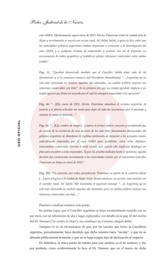 Poder Judicial de la Nación
USOOFICIAL
caso AMIA. Efectivamente, aquel enero de 2011, Héctor Timerman visitó la ciudad siria de
Alepo y secretamente se reunió con su par iraní, Alí Akbar Salehi, a quien le hizo saber que
las autoridades políticas argentinas estaban dispuestas a renunciar a la investigación del
caso AMIA y a cualquier reclamo de cooperación y justicia, con tal de provocar un
acercamiento de orden geopolítico y restablecer plenas relaciones comerciales entre ambos
estados”.
Pág. 11: “Quedará demostrado también que el Canciller Salehi tomó nota de tal
ofrecimiento y se lo comunicó entonces [al] Presidente Ahmadinejad: “…Argentina ya no
está más interesada en resolver aquellos dos atentados…en cambio prefiere mejorar sus
relaciones comerciales con Irán”. Es la primera vez que un estado agredido implora a un
estado agresor que firme un acuerdo por el cual les otorgará impunidad a los agresores”.
Pág. 46: “…[E]n enero de 2011, Héctor Timerman abandonó el reclamo argentino de
justicia y le ofreció articular un modo para dejar de lado las acusaciones por el atentado y
retomar el comercio bilateral…”.
Pág. 68: “…[L]a cumbre de Alepo […] marca el primer indicio concreto y corroborado que
da cuenta de la existencia de una decisión de los más altos funcionarios denunciados del
gobierno argentino de abandonar la legítima pretensión de enjuiciar a los acusados iraníes
judicialmente imputados por el caso AMIA para posibilitar, entre otros objetivos,
intercambios comerciales directos a nivel estatal, aun cuando ello implicara desplegar un
plan para encubrir a estos imputados. Según las pruebas halladas hasta el momento, aquella
decisión fue comunicada secretamente a las autoridades iraníes por el mismísimo Canciller
Timerman en Alepo en enero de 2011”.
Pág. 202: “En concreto, por orden presidencial, Timerman se apartó de la comitiva oficial
[…] para dirigirse a la ciudad de Alepo, lugar donde mantuvo, en secreto, una reunión con
el canciller iraní, Alí Salehi. Allí transmitió el siguiente mensaje: “…la Argentina ya no
está más interesada en resolver aquellos dos atentados, pero en cambio prefiere mejorar sus
relaciones comerciales con Irán…”.
Pasemos a analizar entonces este punto.
En primer lugar, que el Canciller argentino se haya eventualmente reunido con su
par iraní, con las referencias de día y lugar explayados con detalle en la pág. 65 del escrito
del Dr. Nisman (“La cumbre de Alepo”), no constituye en sí mismo, ningún delito.
Tampoco lo es, la circunstancia de que, por las razones que fuere, la Cancillería
argentina, presuntamente, haya decidido que dicha reunión fuera “secreta”, o que no se
difunda públicamente la misma, o que no se haga ningún tipo de declaración al respecto.
En definitiva, el único punto de interés para este análisis, es el de sostener, y dar
por probado, como evidentemente lo hizo el Dr. Nisman, que en el marco de dicha
 