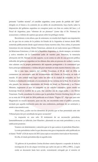 presunta “cumbre secreta”, el canciller argentino, como punto de partida del “plan”
dirigido en el futuro a la comisión de un delito de encubrimiento, haya hecho saber la
disposición del gobierno argentino en conspirar junto con Irán en contra del Juez y el
Fiscal de Argentina, para “eliminar de un plumazo” (como dijo el Dr. Nisman) las
acusaciones y órdenes de captura que pesan sobre los prófugos iraníes.
Recordemos a esta altura, que de antemano, no resulta fácil digerir una imputación
así. Es que iría en contra de la política de Estado de la Argentina al menos desde 2003,
sostenida públicamente desde aquel entonces hasta nuestros días. Para colmo, el presunto
transmisor de este mensaje, Héctor Timerman, además de ser nada menos que el Ministro
de Relaciones Exteriores y Culto de la República Argentina, es, desde siempre, un notorio
y activo miembro de la Comunidad judía de nuestro país. Entonces, la temeraria
afirmación del Dr. Nisman en este aspecto, va en contra no sólo de una posición pública
inflexible del gobierno argentino en los últimos diez años en procura de verdad y justicia,
sino además con la propia pertenencia del supuesto protagonista a la comunidad que
fuera principal destinataria y víctima del peor atentado en toda nuestra historia como país.
Sin ir más lejos, respecto del canciller Timerman, el 28 de abril de 2014, se
conmemoró un aniversario más del levantamiento del Ghetto de Varsovia, en todo el
mundo. El acto central tiene lugar todos los años en la ciudad de Jerusalén, en Yad
Vashem, la Institución dedicada a la recordación de las víctimas de la Shoá. En el acto del
año pasado, las máximas autoridades del Estado de Israel, su Presidente y su Primer
Ministro, ingresaron al acto en compañía de un canciller extranjero, quien rindió un
homenaje floral en nombre de su país. Ese canciller era de origen judío, y era Héctor
Timerman. Puede consultarse la crónica que la periodista Victoria Ginzberg hizo del acto
en su nota del 29 de abril de 2014 publicada en el diario “Página 12”. Algo que para este
Magistrado no resulta necesario, pues ese día, me encontraba entre el público presente,
invitado por aquella institución para dar una conferencia, participar de un seminario y
asistir a tan emotivo acto.
Ahora bien, ¿cuáles son los elementos de prueba que se han presentado ante este
Tribunal para dar por acreditada tan grave acusación?
La respuesta es: uno solo. El testimonio de un reconocido periodista,
lamentablemente ya fallecido, José Eliaschev, plasmado en una nota periodística y en su
ratificación posterior.
Veamos con detenimiento y atención qué es lo que sostuvo el periodista Eliaschev.
La nota periodística sobre la que descansa esta grave imputación salió publicada en
el diario “Perfil” el 26 de marzo de 2011 (una copia se encuentra reservada en Secretaría).
En ella, el citado periodista dijo en aquella nota:
“El gobierno de la presidenta Cristina Kirchner estaría dispuesto a suspender de hecho la
investigación de los dos ataques terroristas que sufrió este país en 1992 y 1994 […] según
revela un documento hasta hora secreto, recientemente entregado por el ministro de
 