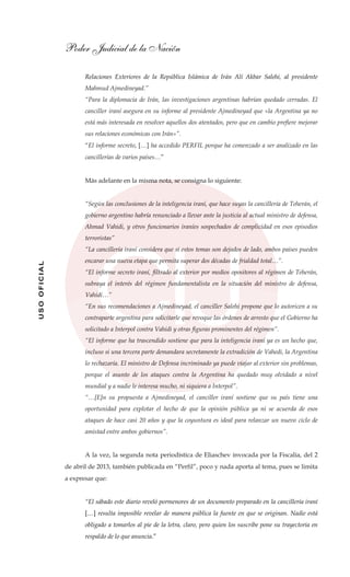 Poder Judicial de la Nación
USOOFICIAL
Relaciones Exteriores de la República Islámica de Irán Alí Akbar Salehi, al presidente
Mahmud Ajmedineyad.”
“Para la diplomacia de Irán, las investigaciones argentinas habrían quedado cerradas. El
canciller iraní asegura en su informe al presidente Ajmedineyad que «la Argentina ya no
está más interesada en resolver aquellos dos atentados, pero que en cambio prefiere mejorar
sus relaciones económicas con Irán»”.
“El informe secreto, […] ha accedido PERFIL porque ha comenzado a ser analizado en las
cancillerías de varios países…”
Más adelante en la misma nota, se consigna lo siguiente:
“Según las conclusiones de la inteligencia iraní, que hace suyas la cancillería de Teherán, el
gobierno argentino habría renunciado a llevar ante la justicia al actual ministro de defensa,
Ahmad Vahidi, y otros funcionarios iraníes sospechados de complicidad en esos episodios
terroristas”
“La cancillería iraní considera que si estos temas son dejados de lado, ambos países pueden
encarar una nueva etapa que permita superar dos décadas de frialdad total…”.
“El informe secreto iraní, filtrado al exterior por medios opositores al régimen de Teherán,
subraya el interés del régimen fundamentalista en la situación del ministro de defensa,
Vahidi…”
“En sus recomendaciones a Ajmedineyad, el canciller Salehi propone que lo autoricen a su
contraparte argentina para solicitarle que revoque las órdenes de arresto que el Gobierno ha
solicitado a Interpol contra Vahidi y otras figuras prominentes del régimen”.
“El informe que ha trascendido sostiene que para la inteligencia iraní ya es un hecho que,
incluso si una tercera parte demandara secretamente la extradición de Vahedi, la Argentina
lo rechazaría. El ministro de Defensa incriminado ya puede viajar al exterior sin problemas,
porque el asunto de los ataques contra la Argentina ha quedado muy olvidado a nivel
mundial y a nadie le interesa mucho, ni siquiera a Interpol”.
“…[E]n su propuesta a Ajmedineyad, el canciller iraní sostiene que su país tiene una
oportunidad para explotar el hecho de que la opinión pública ya ni se acuerda de esos
ataques de hace casi 20 años y que la coyuntura es ideal para relanzar un nuevo ciclo de
amistad entre ambos gobiernos”.
A la vez, la segunda nota periodística de Eliaschev invocada por la Fiscalía, del 2
de abril de 2013, también publicada en “Perfil”, poco y nada aporta al tema, pues se limita
a expresar que:
“El sábado este diario reveló pormenores de un documento preparado en la cancillería iraní
[…] resulta imposible revelar de manera pública la fuente en que se originan. Nadie está
obligado a tomarlos al pie de la letra, claro, pero quien los suscribe pone su trayectoria en
respaldo de lo que anuncia.”
 