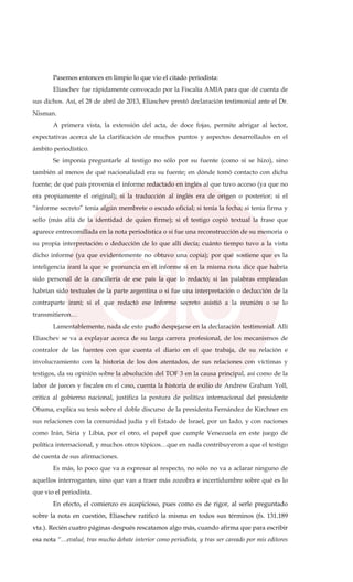 Pasemos entonces en limpio lo que vio el citado periodista:
Eliaschev fue rápidamente convocado por la Fiscalía AMIA para que dé cuenta de
sus dichos. Así, el 28 de abril de 2013, Eliaschev prestó declaración testimonial ante el Dr.
Nisman.
A primera vista, la extensión del acta, de doce fojas, permite abrigar al lector,
expectativas acerca de la clarificación de muchos puntos y aspectos desarrollados en el
ámbito periodístico.
Se imponía preguntarle al testigo no sólo por su fuente (como sí se hizo), sino
también al menos de qué nacionalidad era su fuente; en dónde tomó contacto con dicha
fuente; de qué país provenía el informe redactado en inglés al que tuvo acceso (ya que no
era propiamente el original); si la traducción al inglés era de origen o posterior; si el
“informe secreto” tenía algún membrete o escudo oficial; si tenía la fecha; si tenía firma y
sello (más allá de la identidad de quien firme); si el testigo copió textual la frase que
aparece entrecomillada en la nota periodística o si fue una reconstrucción de su memoria o
su propia interpretación o deducción de lo que allí decía; cuánto tiempo tuvo a la vista
dicho informe (ya que evidentemente no obtuvo una copia); por qué sostiene que es la
inteligencia iraní la que se pronuncia en el informe si en la misma nota dice que habría
sido personal de la cancillería de ese país la que lo redactó; si las palabras empleadas
habrían sido textuales de la parte argentina o si fue una interpretación o deducción de la
contraparte iraní; si el que redactó ese informe secreto asistió a la reunión o se lo
transmitieron…
Lamentablemente, nada de esto pudo despejarse en la declaración testimonial. Allí
Eliaschev se va a explayar acerca de su larga carrera profesional, de los mecanismos de
contralor de las fuentes con que cuenta el diario en el que trabaja, de su relación e
involucramiento con la historia de los dos atentados, de sus relaciones con víctimas y
testigos, da su opinión sobre la absolución del TOF 3 en la causa principal, así como de la
labor de jueces y fiscales en el caso, cuenta la historia de exilio de Andrew Graham Yoll,
critica al gobierno nacional, justifica la postura de política internacional del presidente
Obama, explica su tesis sobre el doble discurso de la presidenta Fernández de Kirchner en
sus relaciones con la comunidad judía y el Estado de Israel, por un lado, y con naciones
como Irán, Siria y Libia, por el otro, el papel que cumple Venezuela en este juego de
política internacional, y muchos otros tópicos…que en nada contribuyeron a que el testigo
dé cuenta de sus afirmaciones.
Es más, lo poco que va a expresar al respecto, no sólo no va a aclarar ninguno de
aquellos interrogantes, sino que van a traer más zozobra e incertidumbre sobre qué es lo
que vio el periodista.
En efecto, el comienzo es auspicioso, pues como es de rigor, al serle preguntado
sobre la nota en cuestión, Eliaschev ratificó la misma en todos sus términos (fs. 131.189
vta.). Recién cuatro páginas después rescatamos algo más, cuando afirma que para escribir
esa nota “…evalué, tras mucho debate interior como periodista, y tras ser careado por mis editores
 