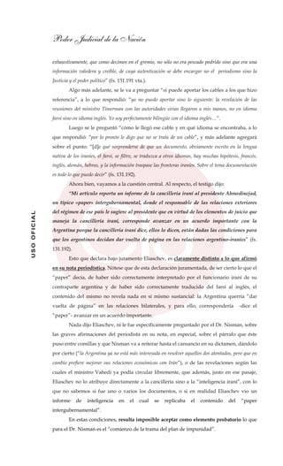 Poder Judicial de la Nación
USOOFICIAL
exhaustivamente, que como decimos en el gremio, no sólo no era pescado podrido sino que era una
información valedera y creíble, de cuya autenticación se debe encargar no el periodismo sino la
Justicia y el poder político” (fs. 131.191 vta.).
Algo más adelante, se le va a preguntar “si puede aportar los cables a los que hizo
referencia”, a lo que respondió: “yo no puedo aportar sino lo siguiente: la revelación de las
reuniones del ministro Timerman con las autoridades sirias llegaron a mis manos, no en idioma
farsí sino en idioma inglés. Yo soy perfectamente bilingüe con el idioma inglés…”.
Luego se le preguntó “cómo le llegó ese cable y en qué idioma se encontraba, a lo
que respondió: “por lo pronto le digo que no se trata de un cable”, y más adelante agregará
sobre el punto: “[d]e qué sorprenderse de que un documento, obviamente escrito en la lengua
nativa de los iraníes, el farsí, se filtre, se traduzca a otros idiomas, hay muchas hipótesis, francés,
inglés, alemán, hebreo, y la información traspase las fronteras iraníes. Sobre el tema documentación
es todo lo que puedo decir” (fs. 131.192).
Ahora bien, vayamos a la cuestión central. Al respecto, el testigo dijo:
“Mi artículo reporta un informe de la cancillería iraní al presidente Ahmedinejad,
un típico «paper» intergubernamental, donde el responsable de las relaciones exteriores
del régimen de ese país le sugiere al presidente que en virtud de los elementos de juicio que
maneja la cancillería iraní, corresponde avanzar en un acuerdo importante con la
Argentina porque la cancillería iraní dice, ellos lo dicen, están dadas las condiciones para
que los argentinos decidan dar vuelta de página en las relaciones argentino-iraníes” (fs.
131.192).
Esto que declara bajo juramento Eliaschev, es claramente distinto a lo que afirmó
en su nota periodística. Nótese que de esta declaración juramentada, de ser cierto lo que el
“paper” decía, de haber sido correctamente interpretado por el funcionario iraní de su
contraparte argentina y de haber sido correctamente traducido del farsí al inglés, el
contenido del mismo no revela nada en sí mismo sustancial: la Argentina querría “dar
vuelta de página” en las relaciones bilaterales, y para ello, correspondería -dice el
“paper”- avanzar en un acuerdo importante.
Nada dijo Eliaschev, ni le fue específicamente preguntado por el Dr. Nisman, sobre
las graves afirmaciones del periodista en su nota, en especial, sobre el párrafo que éste
puso entre comillas y que Nisman va a reiterar hasta el cansancio en su dictamen, dándolo
por cierto (“la Argentina ya no está más interesada en resolver aquellos dos atentados, pero que en
cambio prefiere mejorar sus relaciones económicas con Irán”), o de las revelaciones según las
cuales el ministro Vahedi ya podía circular libremente, que además, justo en ese pasaje,
Eliaschev no lo atribuye directamente a la cancillería sino a la “inteligencia iraní”, con lo
que no sabemos si fue uno o varios los documentos, o si en realidad Eliaschev vio un
informe de inteligencia en el cual se replicaba el contenido del “paper
intergubernamental”.
En estas condiciones, resulta imposible aceptar como elemento probatorio lo que
para el Dr. Nisman es el “comienzo de la trama del plan de impunidad”.
 