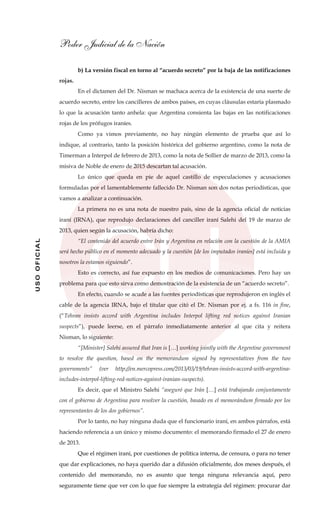 Poder Judicial de la Nación
USOOFICIAL
b) La versión fiscal en torno al “acuerdo secreto” por la baja de las notificaciones
rojas.
En el dictamen del Dr. Nisman se machaca acerca de la existencia de una suerte de
acuerdo secreto, entre los cancilleres de ambos países, en cuyas cláusulas estaría plasmado
lo que la acusación tanto anhela: que Argentina consienta las bajas en las notificaciones
rojas de los prófugos iraníes.
Como ya vimos previamente, no hay ningún elemento de prueba que así lo
indique, al contrario, tanto la posición histórica del gobierno argentino, como la nota de
Timerman a Interpol de febrero de 2013, como la nota de Sollier de marzo de 2013, como la
misiva de Noble de enero de 2015 descartan tal acusación.
Lo único que queda en pie de aquel castillo de especulaciones y acusaciones
formuladas por el lamentablemente fallecido Dr. Nisman son dos notas periodísticas, que
vamos a analizar a continuación.
La primera no es una nota de nuestro país, sino de la agencia oficial de noticias
iraní (IRNA), que reprodujo declaraciones del canciller iraní Salehi del 19 de marzo de
2013, quien según la acusación, habría dicho:
“El contenido del acuerdo entre Irán y Argentina en relación con la cuestión de la AMIA
será hecho público en el momento adecuado y la cuestión [de los imputados iraníes] está incluida y
nosotros la estamos siguiendo”.
Esto es correcto, así fue expuesto en los medios de comunicaciones. Pero hay un
problema para que esto sirva como demostración de la existencia de un “acuerdo secreto”.
En efecto, cuando se acude a las fuentes periodísticas que reprodujeron en inglés el
cable de la agencia IRNA, bajo el titular que citó el Dr. Nisman por ej. a fs. 116 in fine,
(“Tehran insists accord with Argentina includes Interpol lifting red notices against Iranian
suspects”), puede leerse, en el párrafo inmediatamente anterior al que cita y reitera
Nisman, lo siguiente:
“[Minister] Salehi assured that Iran is […] working jointly with the Argentine government
to resolve the question, based on the memorandum signed by representatives from the two
governments” (ver http://en.mercopress.com/2013/03/19/tehran-insists-accord-with-argentina-
includes-interpol-lifting-red-notices-against-iranian-suspects).
Es decir, que el Ministro Salehi “aseguró que Irán […] está trabajando conjuntamente
con el gobierno de Argentina para resolver la cuestión, basado en el memorándum firmado por los
representantes de los dos gobiernos”.
Por lo tanto, no hay ninguna duda que el funcionario iraní, en ambos párrafos, está
haciendo referencia a un único y mismo documento: el memorando firmado el 27 de enero
de 2013.
Que el régimen iraní, por cuestiones de política interna, de censura, o para no tener
que dar explicaciones, no haya querido dar a difusión oficialmente, dos meses después, el
contenido del memorando, no es asunto que tenga ninguna relevancia aquí, pero
seguramente tiene que ver con lo que fue siempre la estrategia del régimen: procurar dar
 