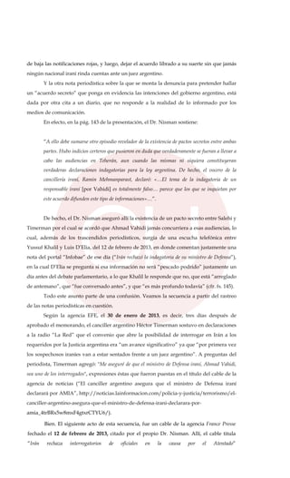 de baja las notificaciones rojas, y luego, dejar el acuerdo librado a su suerte sin que jamás
ningún nacional iraní rinda cuentas ante un juez argentino.
Y la otra nota periodística sobre la que se monta la denuncia para pretender hallar
un “acuerdo secreto” que ponga en evidencia las intenciones del gobierno argentino, está
dada por otra cita a un diario, que no responde a la realidad de lo informado por los
medios de comunicación.
En efecto, en la pág. 143 de la presentación, el Dr. Nisman sostiene:
“A ello debe sumarse otro episodio revelador de la existencia de pactos secretos entre ambas
partes. Hubo indicios certeros que pusieron en duda que verdaderamente se fueran a llevar a
cabo las audiencias en Teherán, aun cuando las mismas ni siquiera constituyeran
verdaderas declaraciones indagatorias para la ley argentina. De hecho, el vocero de la
cancillería iraní, Ramin Mehmanparast, declaró: «…El tema de la indagatoria de un
responsable iraní [por Vahidi] es totalmente falso… parece que los que se inquietan por
este acuerdo difunden este tipo de informaciones»…”.
De hecho, el Dr. Nisman aseguró allí la existencia de un pacto secreto entre Salehi y
Timerman por el cual se acordó que Ahmad Vahidi jamás concurriera a esas audiencias, lo
cual, además de los trascendidos periodísticos, surgía de una escucha telefónica entre
Yussuf Khalil y Luis D’Elia, del 12 de febrero de 2013, en donde comentan justamente una
nota del portal “Infobae” de ese día (“Irán rechazó la indagatoria de su ministro de Defensa”),
en la cual D’Elia se pregunta si esa información no será “pescado podrido” justamente un
día antes del debate parlamentario, a lo que Khalil le responde que no, que está “arreglado
de antemano”, que “fue conversado antes”, y que “es más profundo todavía” (cfr. fs. 145).
Todo este asunto parte de una confusión. Veamos la secuencia a partir del rastreo
de las notas periodísticas en cuestión.
Según la agencia EFE, el 30 de enero de 2013, es decir, tres días después de
aprobado el memorando, el canciller argentino Héctor Timerman sostuvo en declaraciones
a la radio “La Red” que el convenio que abre la posibilidad de interrogar en Irán a los
requeridos por la Justicia argentina era “un avance significativo” ya que “por primera vez
los sospechosos iraníes van a estar sentados frente a un juez argentino”. A preguntas del
periodista, Timerman agregó: "Me aseguré de que el ministro de Defensa iraní, Ahmad Vahidi,
sea uno de los interrogados", expresiones éstas que fueron puestas en el título del cable de la
agencia de noticias (“El canciller argentino asegura que el ministro de Defensa iraní
declarará por AMIA”, http://noticias.lainformacion.com/policia-y-justicia/terrorismo/el-
canciller-argentino-asegura-que-el-ministro-de-defensa-irani-declarara-por-
amia_4trBRx5w8mxF4gtxrCTYU6/).
Bien. El siguiente acto de esta secuencia, fue un cable de la agencia France Presse
fechado el 12 de febrero de 2013, citado por el propio Dr. Nisman. Allí, el cable titula
“Irán rechaza interrogatorios de oficiales en la causa por el Atentado”
 