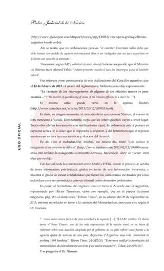 Poder Judicial de la Nación
USOOFICIAL
(http://www.globalpost.com/dispatch/news/afp/130212/iran-rejects-grilling-officials-
argentina-bomb-probe).
Allí se relata, que en declaraciones previas, “el canciller Timerman había dicho que
siete iraníes con pedido de captura internacional iban a ser indagados por un juez argentino en
Teherán con relación al atentado”.
Timerman, según AFP, enfatizó (como vimos) haberse asegurado que el Ministro
de Defensa iraní Ahmed Vahidi “estaría presente cuando el juez los interrogue y que él también
estará”.
Fue entonces como consecuencia de esas declaraciones del Canciller argentino, que
el 12 de febrero de 2013, el vocero del régimen iraní, Mehmanparast dijo expresamente:
“La cuestión de los interrogatorios de algunos de los oficiales iraníes es pura
mentira…” (“the matter of questioning of some of the iranian officials is a sheer lie…”).
El mismo cable puede verse en la agencia Reuters
(http://www.alarabiya.net/articles/2013/02/12/265933.html).
Es decir, en ningún momento, al contrario de lo que sostiene Nisman, el vocero de
Irán mencionó a Vahidi. Directamente, negó que los interrogatorios vayan a tener lugar.
Todos ellos (de los funcionarios con notificaciones rojas). En coherencia con la postura ya
expuesta acerca de lo único que le importaba al régimen, y del hermetismo que el régimen
mantuvo en torno a las características y alcances del Acuerdo.
De ahí vino el malentendido. Infobae, ese mismo día, tituló “Irán rechazó la
indagatoria de su ministro de defensa” (http://www.infobae.com/2013/02/12/696040-causa-
amia-iran-rechazo-la-indagatoria-su-ministro-defensa), haciéndole decir al vocero iraní
algo que no dijo.
Con lo cual, toda la conversación entre Khalil y D’Elia, donde el primero se jactaba
de tener información privilegiada, giraba en torno de una información incorrecta, y
muestra el grado de escasa confiabilidad que tienen los comentarios efectuados por estos
individuos para ser presentados ante un tribunal como elementos probatorios.
En punto al hermetismo del régimen iraní en torno al Acuerdo con la Argentina,
representada por Héctor Timerman, véase por ejemplo, que en el propio dictamen
originario, pág. 181, el diario iraní “Tehran Times”, en su edición del 29 de septiembre de
2013, informa novedades en torno a la cuestión del Memorándum, pero para eso, según el
Dr. Nisman,
“…tomó como única fuente de esta novedad a la agencia […] TELAM. Inédito. El diario
persa «Tehran Times», uno de los más importantes de la nación iraní, en su tarea de
informar sobre una decisión adoptada por el gobierno de su país refirió como fuente a la
agencia oficial de noticias de otro país, Argentina (“Argentina says Irán committed to
probing 1994 bombing”, Tehran Times, 29/09/2013; “Timerman ratificó la aprobación del
memorándum de entendimiento con Irán y un nuevo encuentro”, Télam, 28/09/2013)”.
Y se pregunta el Dr. Nisman:
 