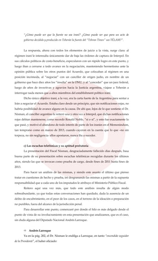 “¿Cómo puede ser que la fuente no sea iraní? ¿Cómo puede ser que para un acto de
gobierno decidido y producido en Teherán la fuente del “Tehran Times” sea TÉLAM?”.
La respuesta, ahora con todos los elementos de juicio a la vista, surge clara: al
régimen iraní le interesaba únicamente dar de baja las órdenes de captura de Interpol. En
sus cálculos políticos de costo-beneficio, especularon con un rápido logro en este punto, y
luego iban a cerrarse a todo avance en la negociación, manteniendo hermetismo ante la
opinión pública sobre los otros puntos del Acuerdo, que colocaban al régimen en una
posición incómoda, al “negociar” con un canciller de origen judío, en nombre de un
gobierno que hace diez años los “insulta” en la ONU, y al “conceder” que un juez federal,
luego de años de invectivas y agravios hacia la Justicia argentina, viajase a Teherán a
interrogar nada menos que a altos miembros del establishment político iraní.
Dicho único objetivo iraní, a la vez, era la carta fuerte de la Argentina para sentar a
Irán a negociar el Acuerdo. Estaba claro desde un principio, que sin notificaciones rojas, no
habría posibilidad de avance alguno en la causa. De ahí que, lejos de lo que sostiene el Dr.
Nisman, el canciller argentino le reiteró una y otra vez a Interpol, que dichas notificaciones
rojas debían mantenerse, como recordó Ronald Noble, “sí o sí”, y esto fue exactamente lo
que pasó, y motivó el abandono de todo interés de parte de los iraníes en el Memorándum,
tan temprano como en marzo de 2013, cuando cayeron en la cuenta que lo que –no sin
torpeza, no sin negligencia- ellos apostaron, nunca iba a suceder.
c) Las escuchas telefónicas y su aptitud probatoria
La presentación del Fiscal Nisman, desgraciadamente fallecido días después, basa
buena parte de su presentación sobre escuchas telefónicas recogidas durante los últimos
años, siendo las que se invocan como prueba de cargo, desde fines de 2011 hasta fines de
2013.
Para hacer un análisis de las mismas, y siendo este asunto el último que pienso
tratar en cuestiones de hecho y prueba, iré desgranando las mismas a partir de la supuesta
responsabilidad que a cada uno de los imputados le atribuye el Ministerio Público Fiscal.
Reitero aquí una vez más, que todo este análisis resulta de algún modo
sobreabundante, ya que todas estas conversaciones han quedado, dada la ausencia de un
delito de encubrimiento, en el peor de los casos, en el terreno de la ideación o preparación
no punibles, fuera del alcance de la jurisdicción penal.
Para desarrollar este punto, comenzaré por donde el hilo es más delgado desde el
punto de vista de su involucramiento en esta presentación que analizamos, que es el caso,
sin duda alguna del Diputado Nacional Andrés Larroque.
Andrés Larroque
Ya en la pág. 202, el Dr. Nisman le endilga a Larroque, en tanto “encendido seguidor
de la Presidente”, el haber oficiado:
 