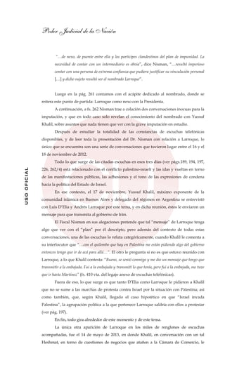 Poder Judicial de la Nación
USOOFICIAL
“…de nexo, de puente entre ella y los partícipes clandestinos del plan de impunidad. La
necesidad de contar con un intermediario es obvia”, dice Nisman, “…resultó imperioso
contar con una persona de extrema confianza que pudiera justificar su vinculación personal
[…] y dicho sujeto resultó ser el nombrado Larroque”.
Luego en la pág. 261 contamos con el acápite dedicado al nombrado, donde se
reitera este punto de partida: Larroque como nexo con la Presidenta.
A continuación, a fs. 262 Nisman trae a colación dos conversaciones inocuas para la
imputación, y que en todo caso solo revelan el conocimiento del nombrado con Yussuf
Khalil, sobre asuntos que nada tienen que ver con la grave imputación en estudio.
Después de estudiar la totalidad de las constancias de escuchas telefónicas
disponibles, y de leer toda la presentación del Dr. Nisman con relación a Larroque, lo
único que se encuentra son una serie de conversaciones que tuvieron lugar entre el 16 y el
18 de noviembre de 2012.
Todo lo que surge de las citadas escuchas en esos tres días (ver págs.189, 194, 197,
226, 262/4) está relacionado con el conflicto palestino-israelí y las idas y vueltas en torno
de las manifestaciones públicas, las adhesiones y el tono de las expresiones de condena
hacia la política del Estado de Israel.
En ese contexto, el 17 de noviembre, Yussuf Khalil, máximo exponente de la
comunidad islámica en Buenos Aires y delegado del régimen en Argentina se entrevistó
con Luis D’Elia y Andrés Larroque por este tema, y en dicha reunión, éstos le enviaron un
mensaje para que transmita al gobierno de Irán.
El Fiscal Nisman en sus alegaciones pretende que tal “mensaje” de Larroque tenga
algo que ver con el “plan” por él descripto, pero además del contexto de todas estas
conversaciones, una de las escuchas lo refuta categóricamente, cuando Khalil le comenta a
su interlocutor que “…con el quilombo que hay en Palestina me están pidiendo algo del gobierno
entonces tengo que ir de acá para allá…”. El otro le pregunta si no es que estuvo reunido con
Larroque, a lo que Khalil contesta: “Bueno, se sentó conmigo y me dio un mensaje que tengo que
transmitir a la embajada. Fui a la embajada y transmití lo que tenía, pero fui a la embajada, me tuve
que ir hasta Martínez” (fs. 410 vta. del legajo anexo de escuchas telefónicas).
Fuera de eso, lo que surge es que tanto D’Elia como Larroque le pidieron a Khalil
que no se sume a las marchas de protesta contra Israel por la situación con Palestina; así
como también, que, según Khalil, llegado el caso hipotético en que “Israel invada
Palestina”, la agrupación política a la que pertenece Larroque saldría con ellos a protestar
(ver pág. 197).
En fin, todo gira alrededor de este momento y de este tema.
La única otra aparición de Larroque en los miles de renglones de escuchas
acompañadas, fue el 14 de mayo de 2013, en donde Khalil, en conversación con un tal
Heshmat, en torno de cuestiones de negocios que atañen a la Cámara de Comercio, le
 