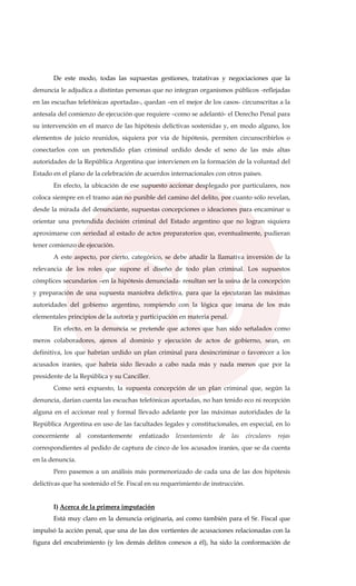 De este modo, todas las supuestas gestiones, tratativas y negociaciones que la
denuncia le adjudica a distintas personas que no integran organismos públicos -reflejadas
en las escuchas telefónicas aportadas-, quedan –en el mejor de los casos- circunscritas a la
antesala del comienzo de ejecución que requiere –como se adelantó- el Derecho Penal para
su intervención en el marco de las hipótesis delictivas sostenidas y, en modo alguno, los
elementos de juicio reunidos, siquiera por vía de hipótesis, permiten circunscribirlos o
conectarlos con un pretendido plan criminal urdido desde el seno de las más altas
autoridades de la República Argentina que intervienen en la formación de la voluntad del
Estado en el plano de la celebración de acuerdos internacionales con otros países.
En efecto, la ubicación de ese supuesto accionar desplegado por particulares, nos
coloca siempre en el tramo aún no punible del camino del delito, por cuanto sólo revelan,
desde la mirada del denunciante, supuestas concepciones o ideaciones para encaminar u
orientar una pretendida decisión criminal del Estado argentino que no logran siquiera
aproximarse con seriedad al estado de actos preparatorios que, eventualmente, pudieran
tener comienzo de ejecución.
A este aspecto, por cierto, categórico, se debe añadir la llamativa inversión de la
relevancia de los roles que supone el diseño de todo plan criminal. Los supuestos
cómplices secundarios –en la hipótesis denunciada- resultan ser la usina de la concepción
y preparación de una supuesta maniobra delictiva, para que la ejecutaran las máximas
autoridades del gobierno argentino, rompiendo con la lógica que imana de los más
elementales principios de la autoría y participación en materia penal.
En efecto, en la denuncia se pretende que actores que han sido señalados como
meros colaboradores, ajenos al dominio y ejecución de actos de gobierno, sean, en
definitiva, los que habrían urdido un plan criminal para desincriminar o favorecer a los
acusados iraníes, que habría sido llevado a cabo nada más y nada menos que por la
presidente de la República y su Canciller.
Como será expuesto, la supuesta concepción de un plan criminal que, según la
denuncia, darían cuenta las escuchas telefónicas aportadas, no han tenido eco ni recepción
alguna en el accionar real y formal llevado adelante por las máximas autoridades de la
República Argentina en uso de las facultades legales y constitucionales, en especial, en lo
concerniente al constantemente enfatizado levantamiento de las circulares rojas
correspondientes al pedido de captura de cinco de los acusados iraníes, que se da cuenta
en la denuncia.
Pero pasemos a un análisis más pormenorizado de cada una de las dos hipótesis
delictivas que ha sostenido el Sr. Fiscal en su requerimiento de instrucción.
I) Acerca de la primera imputación
Está muy claro en la denuncia originaria, así como también para el Sr. Fiscal que
impulsó la acción penal, que una de las dos vertientes de acusaciones relacionadas con la
figura del encubrimiento (y los demás delitos conexos a él), ha sido la conformación de
 