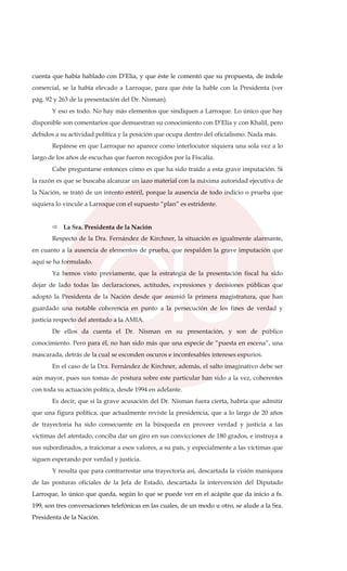 cuenta que había hablado con D’Elia, y que éste le comentó que su propuesta, de índole
comercial, se la había elevado a Larroque, para que éste la hable con la Presidenta (ver
pág. 92 y 263 de la presentación del Dr. Nisman).
Y eso es todo. No hay más elementos que sindiquen a Larroque. Lo único que hay
disponible son comentarios que demuestran su conocimiento con D’Elia y con Khalil, pero
debidos a su actividad política y la posición que ocupa dentro del oficialismo. Nada más.
Repárese en que Larroque no aparece como interlocutor siquiera una sola vez a lo
largo de los años de escuchas que fueron recogidos por la Fiscalía.
Cabe preguntarse entonces cómo es que ha sido traído a esta grave imputación. Si
la razón es que se buscaba alcanzar un lazo material con la máxima autoridad ejecutiva de
la Nación, se trató de un intento estéril, porque la ausencia de todo indicio o prueba que
siquiera lo vincule a Larroque con el supuesto “plan” es estridente.
La Sra. Presidenta de la Nación
Respecto de la Dra. Fernández de Kirchner, la situación es igualmente alarmante,
en cuanto a la ausencia de elementos de prueba, que respalden la grave imputación que
aquí se ha formulado.
Ya hemos visto previamente, que la estrategia de la presentación fiscal ha sido
dejar de lado todas las declaraciones, actitudes, expresiones y decisiones públicas que
adoptó la Presidenta de la Nación desde que asumió la primera magistratura, que han
guardado una notable coherencia en punto a la persecución de los fines de verdad y
justicia respecto del atentado a la AMIA.
De ellos da cuenta el Dr. Nisman en su presentación, y son de público
conocimiento. Pero para él, no han sido más que una especie de “puesta en escena”, una
mascarada, detrás de la cual se esconden oscuros e inconfesables intereses espurios.
En el caso de la Dra. Fernández de Kirchner, además, el salto imaginativo debe ser
aún mayor, pues sus tomas de postura sobre este particular han sido a la vez, coherentes
con toda su actuación política, desde 1994 en adelante.
Es decir, que si la grave acusación del Dr. Nisman fuera cierta, habría que admitir
que una figura política, que actualmente reviste la presidencia, que a lo largo de 20 años
de trayectoria ha sido consecuente en la búsqueda en proveer verdad y justicia a las
víctimas del atentado, conciba dar un giro en sus convicciones de 180 grados, e instruya a
sus subordinados, a traicionar a esos valores, a su país, y especialmente a las víctimas que
siguen esperando por verdad y justicia.
Y resulta que para contrarrestar una trayectoria así, descartada la visión maniquea
de las posturas oficiales de la Jefa de Estado, descartada la intervención del Diputado
Larroque, lo único que queda, según lo que se puede ver en el acápite que da inicio a fs.
199, son tres conversaciones telefónicas en las cuales, de un modo u otro, se alude a la Sra.
Presidenta de la Nación.
 