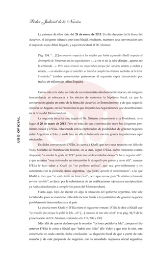 Poder Judicial de la Nación
USOOFICIAL
La primera de ellas data del 28 de enero de 2013. Un día después de la firma del
Acuerdo, el dirigente islámico pro-iraní Khalil, exultante, mantuvo una conversación con
el supuesto espía Allan Bogado, y aquí cito textual al Dr. Nisman:
Pág. 134: “…[C]onversaron respecto a los miedos que había expresado Khalil respecto al
desempeño de Timerman en las negociaciones «…a ver si no la sabe dibujar…aparte, no
la entiende…». Pero estos temores no importaban porque fue «orden, orden, y orden y
orden…» en alusión a que el canciller se limitó a cumplir las órdenes recibidas de la Dra.
Fernández” (ambos comentarios pertenecen al supuesto espía denunciado por
tráfico de influencias Allan Bogado).
Como está a la vista, se trata de un comentario absolutamente inocuo, sin ninguna
trascendencia ni relevancia a los efectos de sustentar la hipótesis fiscal, ya que la
conversación giraba en torno de la firma del Acuerdo de Entendimiento y de que, según la
opinión de Bogado, era la Presidenta la que impulsó las negociaciones que desembocaron
en la firma del Memorándum.
La segunda escucha que, según el Dr. Nisman, compromete a la Presidenta, tuvo
lugar el 20 de mayo de 2013. Pero se trata de una conversación entre los dirigentes pro-
iraníes Khalil y D’Elia, relacionada con la exploración de posibilidad de generar negocios
entre Argentina e Irán, y nada hay en ella relacionada con las graves imputaciones aquí
efectuadas.
En dicha conversación D’Elia, le cuenta a Khalil que tuvo una reunión con Julio de
Vido, Ministro de Planificación Federal, en la cual, según D’Elia, dicho ministerio estaría
dispuesto “a mandar la gente de YPF” junto con ambos interlocutores “a hacer negocios allá”,
y que estarían “muy interesados en intercambiar lo de aquello por granos y carne allá”, aunque
D’Elia le hizo saber a Khalil de “un problema político”, que era, previsiblemente y en
coherencia con la posición oficial argentina, “que [Irán] apruebe el memorándum”, a lo que
Khalil le dice que “si, está clarito ese tema Luis”, pero que en ese país “lo estaban retrasando
por esa cuestión”, es decir, por la subsistencia de las notificaciones rojas (para esa época Irán
ya había abandonado a cumplir los pasos del Memorándum).
Hasta aquí, lejos de afectar en algo la situación del gobierno argentino, éste sale
fortalecido, pues se mantiene inflexible incluso frente a la posibilidad de generar negocios
posiblemente bienvenidos para el país.
La charla entre Khalil y D’Elia tiene el siguiente remate: D’Elia le dice a Khalil que
“la reunión fue porque la pidió la Jefa…eh? […] estamos al más alto nivel” (ver pág. 94/5 de la
presentación del Dr. Nisman, reiterada a fs. 117, 206 y 230).
Más allá de que es dudoso que la reunión “la haya pedido la Jefa”, porque el día
anterior D’Elia le avisó a Khalil que “habló con Julio” (De Vido) y que éste lo citó, este
comentario en nada cambia dicha conclusión. La alegación fiscal de que a partir de esta
reunión y de esta propuesta de negocios, con la consabida respuesta oficial argentina,
 