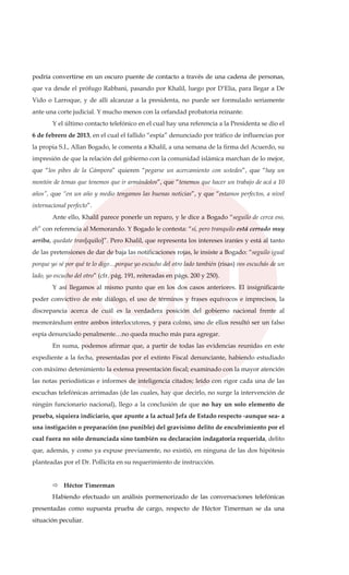 podría convertirse en un oscuro puente de contacto a través de una cadena de personas,
que va desde el prófugo Rabbani, pasando por Khalil, luego por D’Elia, para llegar a De
Vido o Larroque, y de allí alcanzar a la presidenta, no puede ser formulado seriamente
ante una corte judicial. Y mucho menos con la orfandad probatoria reinante.
Y el último contacto telefónico en el cual hay una referencia a la Presidenta se dio el
6 de febrero de 2013, en el cual el fallido “espía” denunciado por tráfico de influencias por
la propia S.I., Allan Bogado, le comenta a Khalil, a una semana de la firma del Acuerdo, su
impresión de que la relación del gobierno con la comunidad islámica marchan de lo mejor,
que “los pibes de la Cámpora” quieren “pegarse un acercamiento con ustedes”, que “hay un
montón de temas que tenemos que ir armándolos”, que “tenemos que hacer un trabajo de acá a 10
años”, que “en un año y medio tengamos las buenas noticias”, y que “estamos perfectos, a nivel
internacional perfecto”.
Ante ello, Khalil parece ponerle un reparo, y le dice a Bogado “seguilo de cerca eso,
eh” con referencia al Memorando. Y Bogado le contesta: “sí, pero tranquilo está cerrado muy
arriba, quedate tran[quilo]”. Pero Khalil, que representa los intereses iraníes y está al tanto
de las pretensiones de dar de baja las notificaciones rojas, le insiste a Bogado: “seguilo igual
porque yo sé por qué te lo digo…porque yo escucho del otro lado también (risas) vos escuchás de un
lado, yo escucho del otro” (cfr. pág. 191, reiteradas en págs. 200 y 250).
Y así llegamos al mismo punto que en los dos casos anteriores. El insignificante
poder convictivo de este diálogo, el uso de términos y frases equívocos e imprecisos, la
discrepancia acerca de cuál es la verdadera posición del gobierno nacional frente al
memorándum entre ambos interlocutores, y para colmo, uno de ellos resultó ser un falso
espía denunciado penalmente…no queda mucho más para agregar.
En suma, podemos afirmar que, a partir de todas las evidencias reunidas en este
expediente a la fecha, presentadas por el extinto Fiscal denunciante, habiendo estudiado
con máximo detenimiento la extensa presentación fiscal; examinado con la mayor atención
las notas periodísticas e informes de inteligencia citados; leído con rigor cada una de las
escuchas telefónicas arrimadas (de las cuales, hay que decirlo, no surge la intervención de
ningún funcionario nacional), llego a la conclusión de que no hay un solo elemento de
prueba, siquiera indiciario, que apunte a la actual Jefa de Estado respecto -aunque sea- a
una instigación o preparación (no punible) del gravísimo delito de encubrimiento por el
cual fuera no sólo denunciada sino también su declaración indagatoria requerida, delito
que, además, y como ya expuse previamente, no existió, en ninguna de las dos hipótesis
planteadas por el Dr. Pollicita en su requerimiento de instrucción.
Héctor Timerman
Habiendo efectuado un análisis pormenorizado de las conversaciones telefónicas
presentadas como supuesta prueba de cargo, respecto de Héctor Timerman se da una
situación peculiar.
 