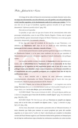 Poder Judicial de la Nación
USOOFICIAL
A lo largo de las miles de líneas de conversaciones escrutadas durante varios años,
no surge una sola mención, una sola referencia, una sola gestión, una sola participación,
ni del Canciller argentino, ni de absolutamente nadie de la cartera que conduce. No hay
una sola vez en la que la Cancillería argentina aparezca envuelta en lo que Nisman
denominó la “diplomacia paralela de facto” (pág. 193).
Pero esto no es lo peculiar.
Lo peculiar, es que cada vez que (en el marco de las conversaciones entre estos
personajes inclasificables, como lo eran D’Elia, Esteche, Bogado e Yrimia, más el agente
pro-iraní Khalil), aparece mencionada la figura de Héctor Timerman, no es más que para
denostarlo, despreciarlo, discriminarlo, criticarlo.
Si hay algo que surge del resultado de las escuchas, es que Timerman, y en
definitiva, la “diplomacia real”, lejos de ser un aliado de estos individuos, eran
justamente el rival a vencer, a derrotar, a torcerle el brazo.
Con la misma pared chocaron cuando quisieron gestionar negocios en el Ministerio
de Planificación Federal, y se les puso como condición sine qua non que aprueben el
Memorándum para permitir a la Justicia argentina el tomarle declaración a los prófugos
iraníes.
Las escuchas también revelan, claramente, la frustración de estos operadores pro-
iraníes, ante la inflexibilidad de la “diplomacia real” en la consecución de los fines
propuestos por la Argentina en esta negociación (poner ante el juez de la causa a los
prófugos iraníes para destrabar y hacer avanzar el proceso) y en el fracaso ostensible en
el cumplimiento del único propósito perseguido por el régimen iraní (dar de baja las
notificaciones rojas).
Voy a hacer mención solo a algunas de estas referencias (ordenadas
cronológicamente), relacionadas con Héctor Timerman, que no hacen otra cosa que
reivindicarlo, citando la propia presentación del Dr. Nisman:
28/1/2013: Bogado, tras la firma del Memorándum: “…vos imagínate como está tu
amigo Timerman ahora con su comunidad (risas) Cuando yo te decía quedate tranquilo que no le
tengas miedo, a ver si no la sabe dibujar, aparte no la entiende…” (ya citado).
11/5/2013: Khalil: “Hay un poco de desazón de allá […] No gustó algunas palabras que
se dijeron eh, me parece que el ruso éste de mierda se mandó alguna” (pág. 116, reiterada en
págs. 194/195 y 213).
20/5/2013: Khalil: “De Vido tiene que saber que Timerman no cumplió con algunas
cosas, esto es así de claro, no cumplió con algunas cosas…” (pág. 7, reiterado en págs.
94/5, 117, 206 y 230).
Así las cosas, descartado -como prueba a presentar ante un Tribunal de Justicia- el
único elemento que había para sostener un oscuro propósito por parte del canciller
argentino en el marco de la “cumbre de Alepo”; desvirtuada por completo la infundada
versión del Fiscal Nisman según la cual Timerman habría hecho gestiones en Interpol para
dar de baja las notificaciones rojas; aclaradas las confusiones suscitadas con varios recortes
 