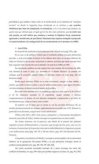 periodísticos que tendían a hacer creer en el escrito fiscal, en la existencia de “acuerdos
secretos” en donde la Argentina haya claudicado en su reclamo; y con escuchas
telefónicas que, lejos de complicarlo, lo reivindican, a él y a la cartera que conduce, no
queda más que afirmar aquí, al igual que en los dos casos anteriores, que no existe una
sola prueba, un solo indicio que conduzca a sostener la hipótesis fiscal, ciertamente
agraviante y mortificante, de que Héctor Timerman haya siquiera instigado o preparado
el camino tendiente a la configuración de un encubrimiento en el atentado a la AMIA.
Luis D’Elia
Su situación fue analizada en particular por el Dr. Nisman en la pág. 218 y sgts.
En su caso, es de público y notorio que el nombrado profesa una gran admiración
por Irán, y se ha convertido, al menos en los últimos diez años, en un gran defensor de
todas las iniciativas de ese país, incluyendo la defensa acérrima que desde siempre hizo
Irán, negando toda vinculación con el atentado a la sede de la AMIA en 1994.
Sus apariciones públicas en este aspecto han sido muchas. En noviembre de 2006,
esta afinidad le costó el cargo que detentaba en el Estado Nacional, al sostener sin
ambages que la acusación judicial contra los prófugos iraníes era falsa (pág. 222 del
dictamen fiscal).
Desde aquel entonces, D’Elia no es más funcionario, aunque es bien sabido, y
notorio, que asiste en forma asidua a casa de gobierno para actos, y que sigue vinculado,
con intermitencias, al oficialismo en el mundo de la política.
Sirva esto como introducción a la cuestión que aquí nos atañe, que es la de verificar
si de los elementos reunidos en el expediente, surgen pruebas o indicios
comprometedores, al menos, de una ideación, instigación o preparación a un delito de
encubrimiento que, como ya vimos, nunca existió.
Al respecto, con lo único que se cuenta es con las escuchas telefónicas. De un
estudio pormenorizado de las mismas, especialmente las invocadas por el Dr. Nisman en
particular en su dictamen, surgen claras varias conclusiones:
-D’Elia, entre 2011 y 2013, tenía acceso a despachos y a funcionarios del gobierno
nacional, como Julio de Vido y Andrés Larroque, con quienes tiene un trato cordial.
-En ciertas ocasiones, fue el portavoz ante Khalil de la postura del gobierno
argentino en torno al Memorándum; y viceversa, supo recoger de éste, una y otra vez, los
reclamos y frustraciones de la posición iraní ante la inflexibilidad de la Argentina en punto
a las notificaciones rojas (pág. 145, 157 y 160 del Anexo, pág. 94/5 del dictamen del Dr.
Nisman).
-Compartía y coordinaba con Khalil y Larroque la actitud pública de la comunidad
islámica, de la agrupación del propio D’Elia y la que pertenecía Larroque, frente al
conflicto israelí palestino (cfr. pág. 189, 194, 197, 226, 262).
-En varias ocasiones transmitió mensajes de o hacia Larroque (en torno del
conflicto de Palestina, cfr. pág. 189 o bien por posibles negocios con Irán, cfr. pág. 92 y 263)
 