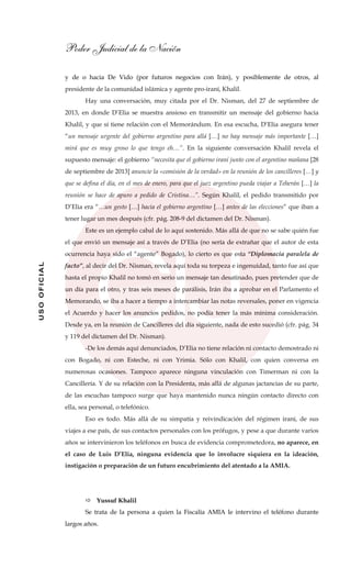 Poder Judicial de la Nación
USOOFICIAL
y de o hacia De Vido (por futuros negocios con Irán), y posiblemente de otros, al
presidente de la comunidad islámica y agente pro-iraní, Khalil.
Hay una conversación, muy citada por el Dr. Nisman, del 27 de septiembre de
2013, en donde D’Elia se muestra ansioso en transmitir un mensaje del gobierno hacia
Khalil, y que sí tiene relación con el Memorándum. En esa escucha, D’Elia asegura tener
“un mensaje urgente del gobierno argentino para allá […] no hay mensaje más importante […]
mirá que es muy groso lo que tengo eh…”. En la siguiente conversación Khalil revela el
supuesto mensaje: el gobierno “necesita que el gobierno iraní junto con el argentino mañana [28
de septiembre de 2013] anuncie la «comisión de la verdad» en la reunión de los cancilleres […] y
que se defina el día, en el mes de enero, para que el juez argentino pueda viajar a Teherán […] la
reunión se hace de apuro a pedido de Cristina…”. Según Khalil, el pedido transmitido por
D’Elia era “…un gesto […] hacia el gobierno argentino […] antes de las elecciones” que iban a
tener lugar un mes después (cfr. pág. 208-9 del dictamen del Dr. Nisman).
Este es un ejemplo cabal de lo aquí sostenido. Más allá de que no se sabe quién fue
el que envió un mensaje así a través de D’Elia (no sería de extrañar que el autor de esta
ocurrencia haya sido el “agente” Bogado), lo cierto es que esta “Diplomacia paralela de
facto”, al decir del Dr. Nisman, revela aquí toda su torpeza e ingenuidad, tanto fue así que
hasta el propio Khalil no tomó en serio un mensaje tan desatinado, pues pretender que de
un día para el otro, y tras seis meses de parálisis, Irán iba a aprobar en el Parlamento el
Memorando, se iba a hacer a tiempo a intercambiar las notas reversales, poner en vigencia
el Acuerdo y hacer los anuncios pedidos, no podía tener la más mínima consideración.
Desde ya, en la reunión de Cancilleres del día siguiente, nada de esto sucedió (cfr. pág. 34
y 119 del dictamen del Dr. Nisman).
-De los demás aquí denunciados, D’Elia no tiene relación ni contacto demostrado ni
con Bogado, ni con Esteche, ni con Yrimia. Sólo con Khalil, con quien conversa en
numerosas ocasiones. Tampoco aparece ninguna vinculación con Timerman ni con la
Cancillería. Y de su relación con la Presidenta, más allá de algunas jactancias de su parte,
de las escuchas tampoco surge que haya mantenido nunca ningún contacto directo con
ella, sea personal, o telefónico.
Eso es todo. Más allá de su simpatía y reivindicación del régimen iraní, de sus
viajes a ese país, de sus contactos personales con los prófugos, y pese a que durante varios
años se intervinieron los teléfonos en busca de evidencia comprometedora, no aparece, en
el caso de Luis D’Elia, ninguna evidencia que lo involucre siquiera en la ideación,
instigación o preparación de un futuro encubrimiento del atentado a la AMIA.
Yussuf Khalil
Se trata de la persona a quien la Fiscalía AMIA le intervino el teléfono durante
largos años.
 